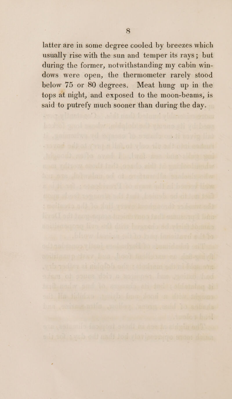 latter are in some degree cooled by breezes which usually rise with the sun and temper its rays; but during the former, notwithstanding my cabin win- dows were open, the thermometer rarely stood below 75 or 80 degrees. Meat hung up in the tops at night, and exposed to the moon-beams, is said to putrefy much sooner than during the day.