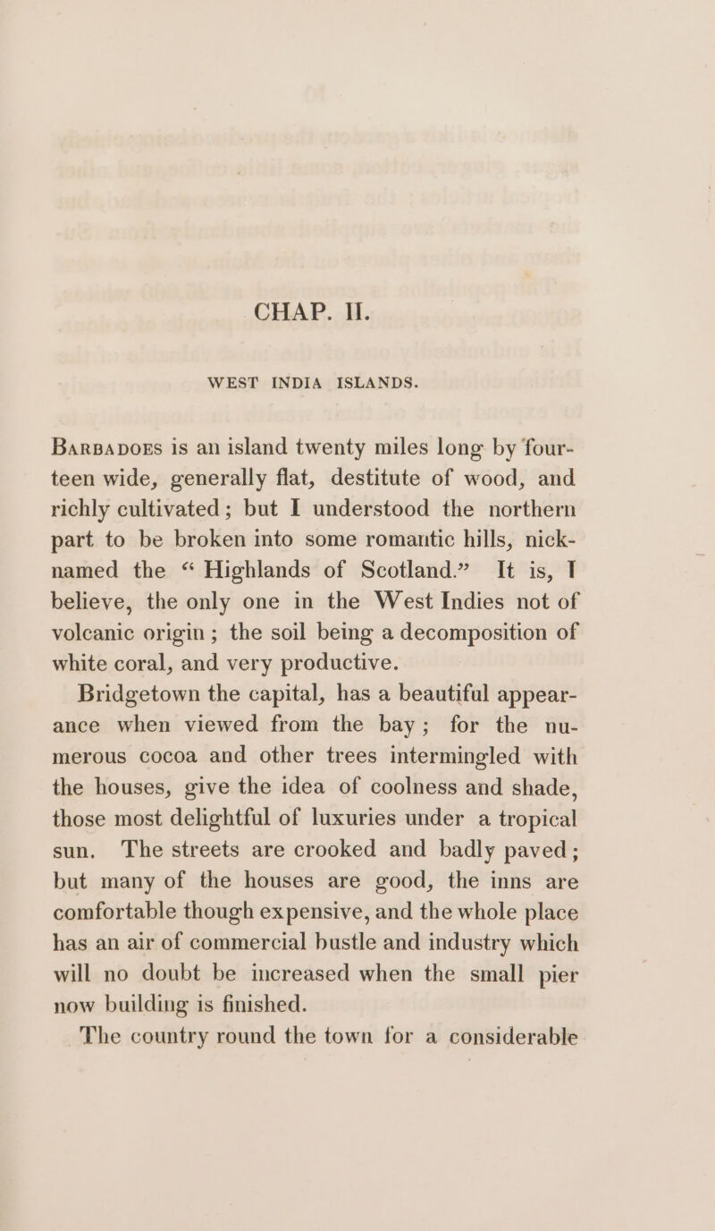 CHAP. Ii. WEST INDIA ISLANDS. BarpBaDoks is an island twenty miles lone by four- teen wide, generally flat, destitute of wood, and richly cultivated; but I understood the northern part to be broken into some romantic hills, nick- named the “ Highlands of Scotland.” It is, TI believe, the only one in the West Indies not of volcanic origin ; the soil being a decomposition of white coral, and very productive. Bridgetown the capital, has a beautiful appear- ance when viewed from the bay; for the nu- merous cocoa and other trees intermingled with the houses, give the idea of coolness and shade, those most delightful of luxuries under a tropical sun. The streets are crooked and badly paved; but many of the houses are good, the inns are comfortable though expensive, and the whole place has an air of commercial bustle and industry which will no doubt be increased when the small pier now building is finished. The country round the town for a considerable.