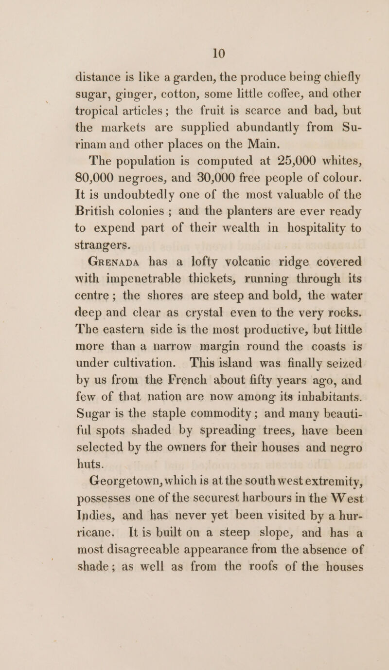 distance is like a garden, the produce being chiefly sugar, ginger, cotton, some little coffee, and other tropical articles; the fruit is scarce and bad, but the markets are supplied abundantly from Su- rinam and other places on the Main. The population is computed at 25,000 whites, 80,000 negroes, and 30,000 free people of colour. It is undoubtedly one of the most valuable of the British colonies ; and the planters are ever ready to expend part of their wealth in hospitality to strangers. 7 Grenada has a lofty volcanic ridge covered with impenetrable thickets, running through its centre ; the shores are steep and bold, the water deep and clear as crystal even to the very rocks. The eastern side is the most productive, but little more than a narrow margin round the coasts is under cultivation. This island was finally seized by us from the French about fifty years ago, and few of that nation are now among its inhabitants. Sugar is the staple commodity ; and many beauti- ful spots shaded by spreading trees, have been selected by the owners for their houses and negro huts. | Georgetown, which is at the south west extremity, possesses one of the securest harbours in the West Indies, and has never yet been visited by a hur- ricane. Itis built on a steep slope, and has a most disagreeable appearance from the absence of shade; as well as from the roofs of the houses