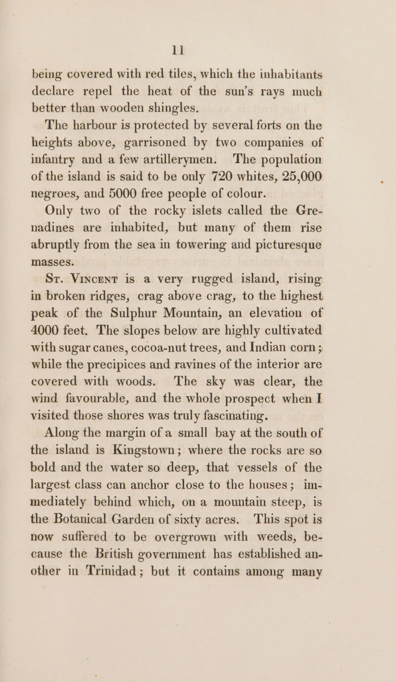 id being covered with red tiles, which the inhabitants declare repel the heat of the sun’s rays much better than wooden shingles. The harbour is protected by several forts on the heights above, garrisoned by two companies of infantry and a few artillerymen. The population of the island is said to be only 720 whites, 25,000 negroes, and 5000 free people of colour. Only two of the rocky islets called the Gre- nadines are inhabited, but many of them rise abruptly from the sea in towering and picturesque masses. St. Vincent is. a very rugged island, rising in broken ridges, crag above crag, to the highest peak of the Sulphur Mountain, an elevation of 4000 feet. The slopes below are highly cultivated with sugar canes, cocoa-nut trees, and Indian corn ; while the precipices and ravines of the interior are covered with woods. The sky was clear, the wind favourable, and the whole prospect when I visited those shores was truly fascinating. Along the margin of a small bay at the south of the island is Kingstown; where the rocks are so bold and the water so deep, that vessels of the largest class can anchor close to the houses; im- mediately behind which, on a mountain steep, is the Botanical Garden of sixty acres. This spot is now suffered to be overgrown with weeds, be- cause the British government has established an- other in Trinidad; but it contains among many