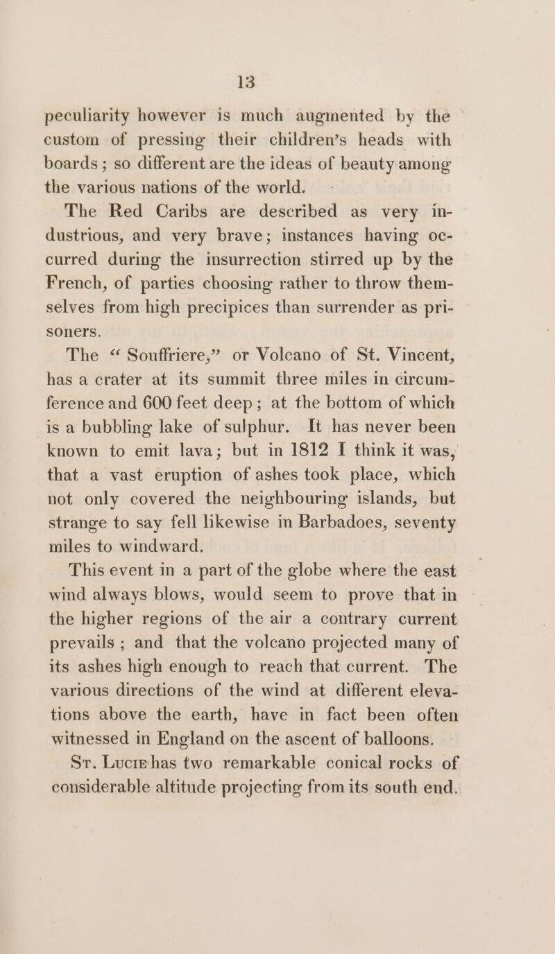 peculiarity however is much augmented by the custom of pressing their children’s heads with boards ; so different are the ideas of beauty among the various nations of the world. The Red Caribs are described as very in- dustrious, and very brave; instances having oc- curred during the insurrection stirred up by the French, of parties choosing rather to throw them- selves from high precipices than surrender as pri- soners. The “ Souffriere,” or Volcano of St. Vincent, has a crater at its summit three miles in circum- ference and 600 feet deep; at the bottom of which is a bubbling lake of sulphur. It has never been known to emit lava; but in 1812 I think it was, that a vast eruption of ashes took place, which not only covered the neighbouring islands, but strange to say fell likewise in Barbadoes, seventy miles to windward. This event in a part of the globe where the east wind always blows, would seem to prove that in the higher regions of the air a contrary current prevails ; and that the volcano projected many of its ashes high enough to reach that current. The various directions of the wind at different eleva- tions above the earth, have in fact been often witnessed in England on the ascent of balloons. Sr. Lucrehas two remarkable conical rocks of considerable altitude projecting from its south end.