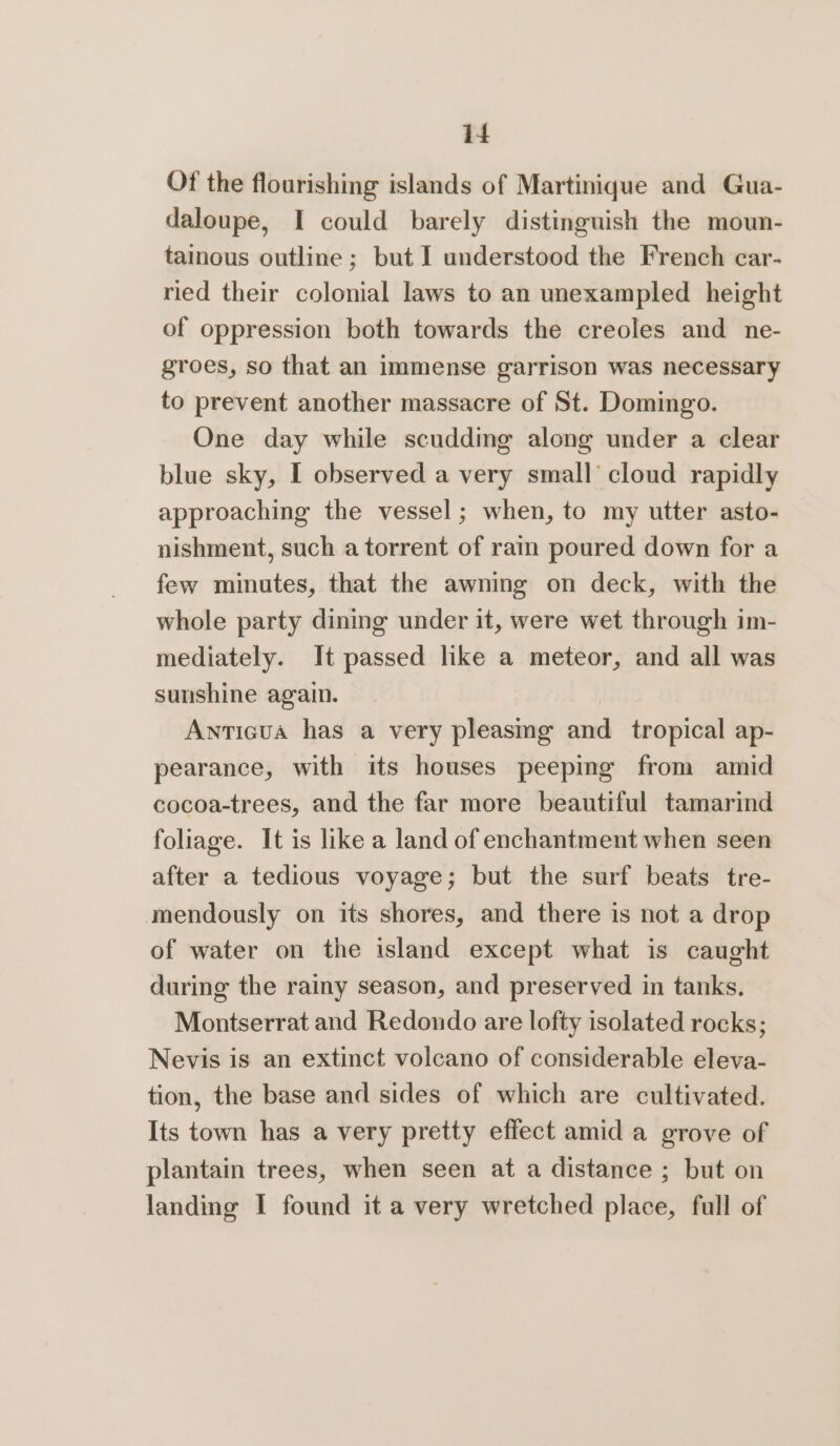 Of the flourishing islands of Martinique and Gua- daloupe, I could barely distinguish the moun- tainous outline ; but I understood the French car- ried their colonial laws to an unexampled height of oppression both towards the creoles and_ne- groes, so that an immense garrison was necessary to prevent another massacre of St. Domingo. One day while scudding along under a clear blue sky, I observed a very small cloud rapidly approaching the vessel; when, to my utter asto- nishment, such a torrent of rain poured down for a few minutes, that the awning on deck, with the whole party dining under it, were wet through im- mediately. It passed like a meteor, and all was sunshine again. Antigua has a very pleasmg and tropical ap- pearance, with its houses peeping from amid cocoa-trees, and the far more beautiful tamarind foliage. It is like a land of enchantment when seen after a tedious voyage; but the surf beats tre- mendously on its shores, and there is not a drop of water on the island except what is caught during the rainy season, and preserved in tanks. Montserrat and Redondo are lofty isolated rocks; Nevis is an extinct volcano of considerable eleva- tion, the base and sides of which are cultivated. Its town has a very pretty effect amid a grove of plantain trees, when seen at a distance ; but on landing I found it a very wretched place, full of