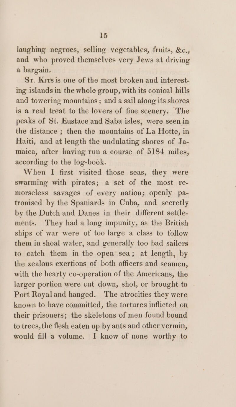 laughing negroes, selling vegetables, fruits, &c., and who proved themselves very Jews at driving a bargain. St. Kirsis one of the most broken and interest- ing islands in the whole group, with its conical hills and towering mountains ; and a sail along its shores is a real treat to the lovers of fine scenery. The peaks of St. Eustace and Saba isles, were seen in the distance ; then the mountains of La Hotte, in Haiti, and at length the undulating shores of Ja- maica, after having run a course of 5184 miles, according to the log-book. When I first visited those seas, they were swarming with pirates; a set of the most re- morseless savages of every nation; openly pa- tronised by the Spaniards in Cuba, and secretly by the Dutch and Danes in their different settle- ments. They had along impunity, as the British ships of war were of too large a class to follow them in shoal water, and generally too bad sailers to catch them in the open sea; at length, by the zealous exertions of both officers and seamen, with the hearty co-operation of the Americans, the larger portion were cut down, shot, or brought to | Port Royaland hanged. The atrocities they were known to have committed, the tortures inflicted on their prisoners; the skeletons of men found bound to trees, the flesh eaten up by ants and other vermin, would fill a volume. I know of none worthy to