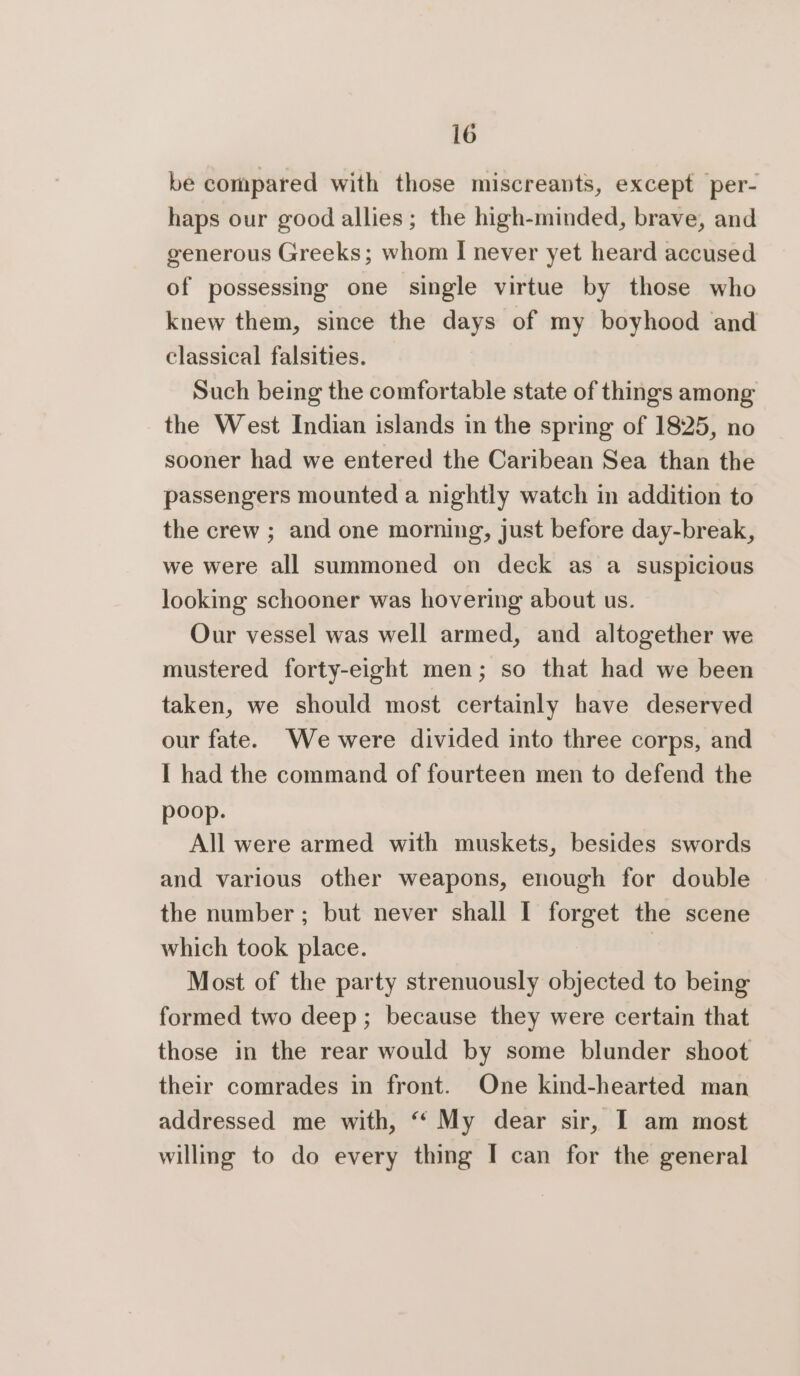 be compared with those miscreants, except per- haps our good allies; the high-minded, brave, and generous Greeks; whom I never yet heard accused of possessing one single virtue by those who knew them, since the days of my boyhood and classical falsities. Such being the comfortable state of things among the West Indian islands in the spring of 1825, no sooner had we entered the Caribean Sea than the passengers mounted a nightly watch in addition to the crew ; and one morning, just before day-break, we were all summoned on deck as a suspicious looking schooner was hovering about us. Our vessel was well armed, and altogether we mustered forty-eight men; so that had we been taken, we should most certainly have deserved our fate. We were divided into three corps, and I had the command of fourteen men to defend the poop. All were armed with muskets, besides swords and various other weapons, enough for double the number ; but never shall I forget the scene which took place. | Most of the party strenuously objected to being formed two deep ; because they were certain that those in the rear would by some blunder shoot their comrades in front. One kind-hearted man addressed me with, “ My dear sir, I am most willing to do every thing I can for the general