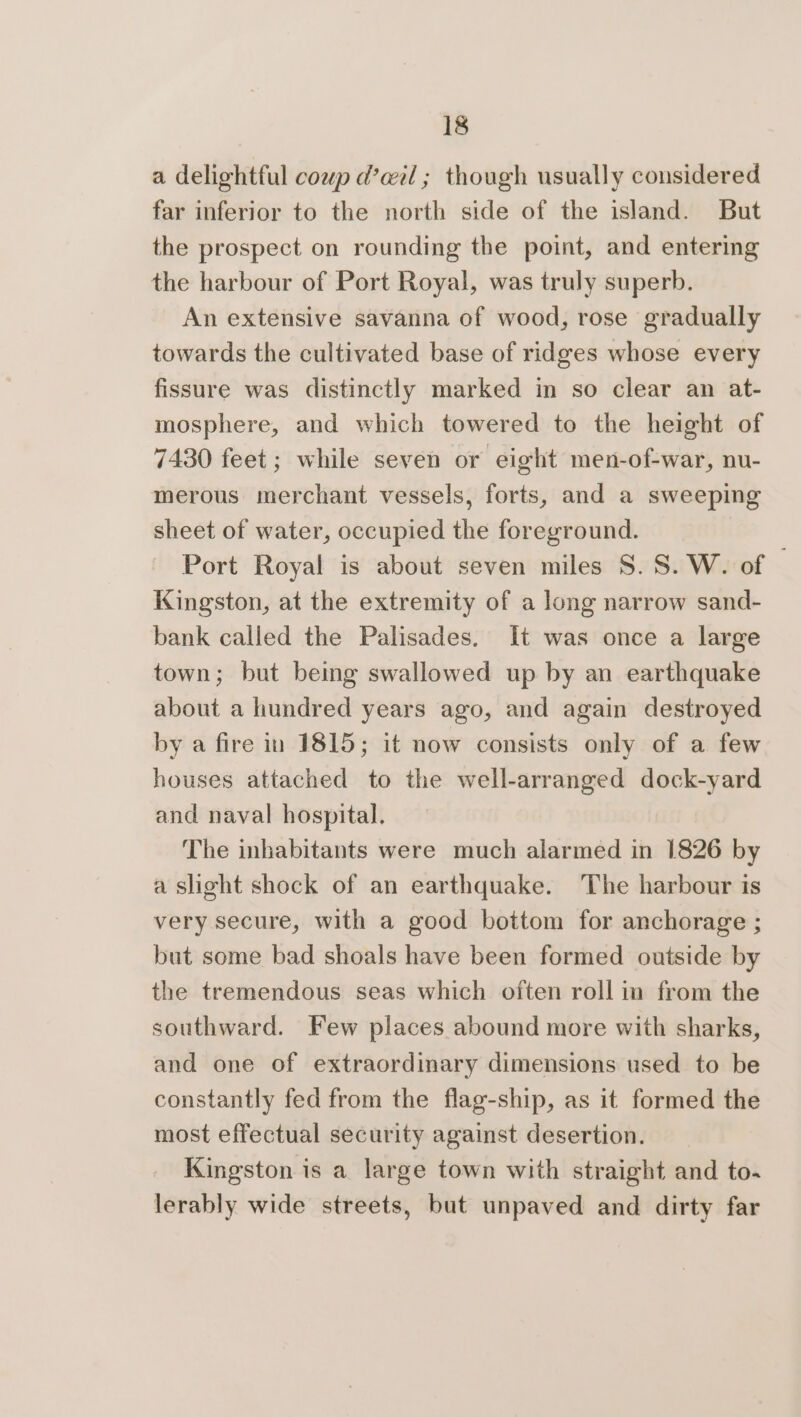 a delightful coup d’ail; though usually considered far inferior to the north side of the island. But the prospect on rounding the point, and entering the harbour of Port Royal, was truly superb. An extensive savanna of wood, rose gradually towards the cultivated base of ridges whose every fissure was distinctly marked in so clear an at- mosphere, and which towered to the height of 7430 feet; while seven or eight men-of-war, nu- merous merchant vessels, forts, and a sweeping sheet of water, occupied the foreground. Port Royal is about seven miles S. S.W. of | Kingston, at the extremity of a long narrow sand- bank called the Palisades. It was once a large town; but being swallowed up by an earthquake about a hundred years ago, and again destroyed by a fire in 1815; it now consists only of a few houses attached to the well-arranged dock-yard and naval hospital. The inhabitants were much alarmed in 1826 by a slight shock of an earthquake. The harbour is very secure, with a good bottom for anchorage ; but some bad shoals have been formed outside by the tremendous seas which often rollin from the southward. Few places abound more with sharks, and one of extraordinary dimensions used to be constantly fed from the flag-ship, as it formed the most effectual security against desertion. Kingston is a large town with straight and to~ lerably wide streets, but unpaved and dirty far