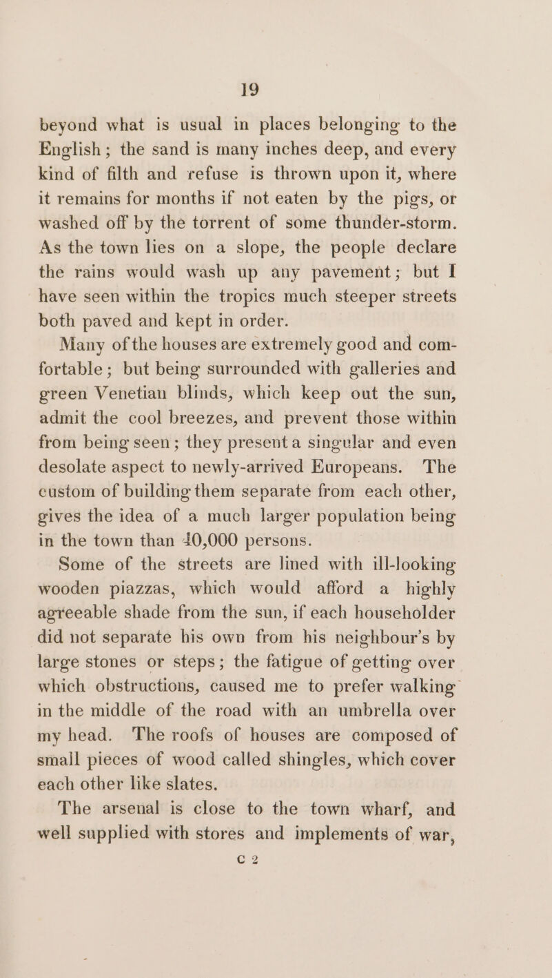 beyond what is usual in places belonging to the English; the sand is many inches deep, and every kind of filth and refuse is thrown upon it, where it remains for months if not eaten by the pigs, or washed off by the torrent of some thunder-storm. As the town lies on a slope, the people declare the rains would wash up any pavement; but I have seen within the tropics much steeper streets both paved and kept in order. Many of the houses are extremely good and com- fortable ; but being surrounded with galleries and green Venetian blinds, which keep out the sun, admit the cool breezes, and prevent those within from being seen; they presenta singular and even desolate aspect to newly-arrived Europeans. The custom of building them separate from each other, gives the idea of a much larger population being in the town than 40,000 persons. Some of the streets are lined with ill-looking wooden piazzas, which would afford a_ highly agreeable shade from the sun, if each householder did not separate his own from his neighbour’s by large stones or steps; the fatigue of getting over which obstructions, caused me to prefer walking in the middle of the road with an umbrella over my head. The roofs of houses are composed of small pieces of wood called shingles, which cover each other like slates. The arsenal is close to the town wharf, and well supplied with stores and implements of war, G2