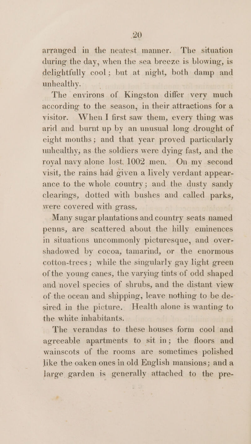 arranged in the neatest manner. The situation during the day, when the sea breeze is blowing, is delightfully cool; but at night, both damp and unhealthy. | The environs of Kingston differ very much according to the season, in their attractions for a visitor. When I first saw them, every thing was arid and burnt up by an unusual long drought of eight months; and that year proved particularly unhealthy, as the soldiers were dying fast, and the royal navy alone lost. 1002 men.- On my second visit, the rains had given a lively verdant appear- ance to the whole country; and the dusty sandy clearmgs, dotted with bushes and called parks, were covered with grass. Many sugar plantations and country seats named penns, are scattered about the hilly eminences in situations uncommonly picturesque, and over- shadowed by cocoa, tamarind, or the enormous cotton-trees ; while the singularly gay light green of the young canes, the varying tints of odd shaped and novel species of shrubs, and the distant view of the ocean and shipping, leave nothing to be de- sired in the picture. Health alone is wanting to the white inhabitants. The verandas to these houses form cool and agreeable apartments to sit in; the floors and wainscots of the rooms are sometimes polished like the oaken ones in old English mansions; and a large garden is generally attached to the pre-