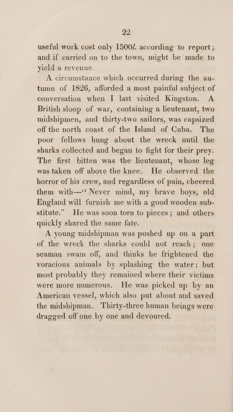 useful work cost only 1500/. according to report ; and if carried on to the town, might be made to yield a revenue. A circumstance which occurred during the au- tumn of 1826, afforded a most painful subject of conversation when I last visited Kingston. A British sloop of war, containing a lieutenant, two midshipmen, and thirty-two sailors, was capsized off the north coast of the Island of Cuba. The poor fellows hung about the wreck until the sharks collected and began to fight for their prey. The first bitten was the leutenant, whose leg . was taken off above the knee. He observed the horror of his crew, and regardless of pain, cheered them with—‘‘ Never mind, my brave boys, old England will furnish me with a good wooden sub- stitute.” He was soon torn to pieces; and others quickly shared the same fate. A young midshipman was pushed up on a part of the wreck the sharks could not reach; one seaman swam off, and thinks he frightened the voracious animals by splashing the water; but most probably they remained where their victims were more numerous. He was picked up by an American vessel, which also put about and saved the midshipman. ‘Thirty-three human beings were dragged off one by one and devoured.