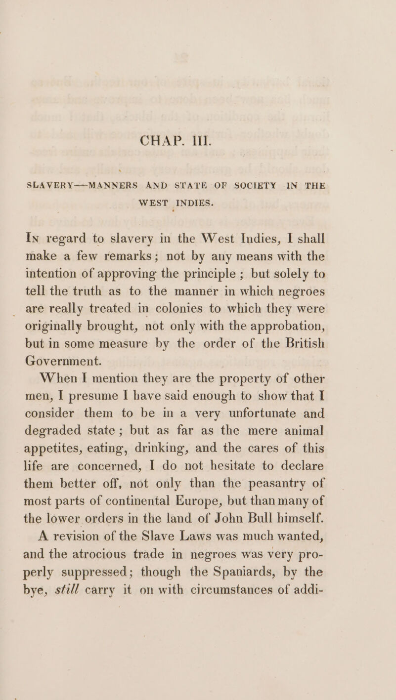 CHAP. III. SLAVERY-—MANNERS AND STATE OF SOCIETY IN THE WEST INDIES. In regard to slavery in the West Indies, I shall make a few remarks; not by any means with the intention of approving the principle ; but solely to tell the truth as to the manner in which negroes _ are really treated in colonies to which they were originally brought, not only with the approbation, but in some measure by the order of the British Government. When I mention they are the property of other men, | presume | have said enough to show that I consider them to be in a very unfortunate and degraded state; but as far as the mere animal appetites, eating, drinking, and the cares of this life are concerned, I do not hesitate to declare them better off, not only than the peasantry of most parts of continental Europe, but than many of the lower orders in the land of John Bull himself. A revision of the Slave Laws was much wanted, and the atrocious trade in negroes was very pro- perly suppressed; though the Spaniards, by the bye, sfz/l carry it on with circumstances of addi-