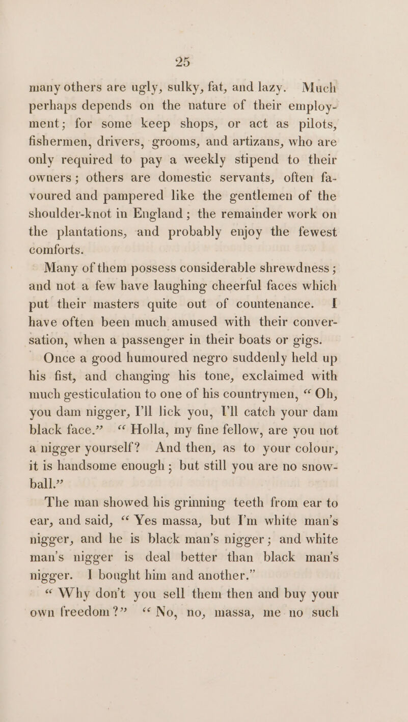 many others are ugly, sulky, fat, and lazy. Much perhaps depends on the nature of their employ- ment; for some keep shops, or act as pilots, fishermen, drivers, grooms, and artizans, who are only required to pay a weekly stipend to their owners; others are domestic servants, often fa- voured and pampered like the gentlemen of the shoulder-knot in England ; the remainder work on the plantations, and probably enjoy the fewest comforts. Many of them possess considerable shrewdness ; and not a few have laughing cheerful faces which put their masters quite out of countenance. I have often been much amused with their conver- sation, when a passenger in their boats or gigs. ~ Once a good humoured negro suddenly held up his fist, and changing his tone, exclaimed with much gesticulation to one of his countrymen, “ Oh, you dam nigger, I'll lick you, Vl catch your dam black face.” &lt;‘* Holla, my fine fellow, are you not a nigger yourself? And then, as to your colour, it is handsome enough ; but still you are no snow- ball.” The man showed his grinning teeth from ear to ear, and said, “ Yes massa, but I’m white man’s nigger, and he is black man’s nigger; and white mans nigger is deal better than black man’s nigger. 1 bought him and another.” “Why don’t you sell them then and buy your own freedom?” &lt;‘* No, no, massa, me-no such