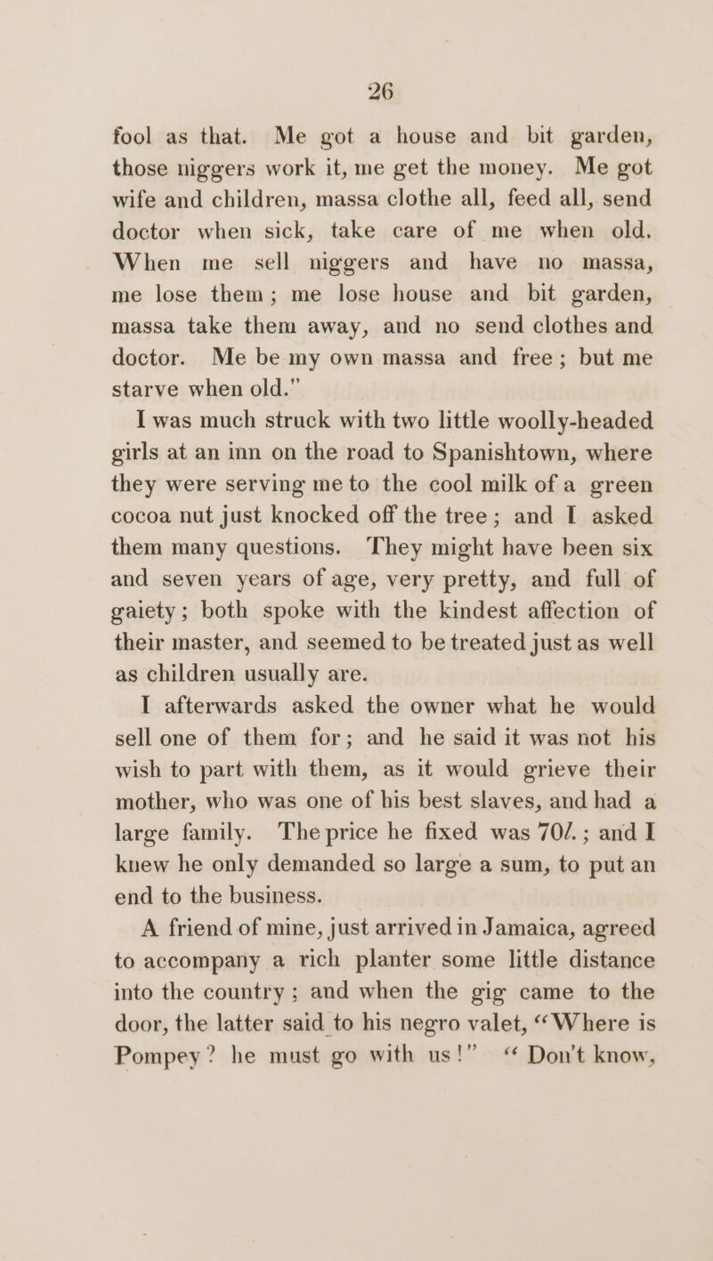 fool as that. Me got a house and bit garden, those niggers work it, me get the money. Me got wife and children, massa clothe all, feed all, send doctor when sick, take care of me when old. When me sell niggers and have no massa, me lose them; me lose house and bit garden, massa take them away, and no send clothes and doctor. Me be my own massa and free; but me starve when old.” I was much struck with two little woolly-headed girls at an inn on the road to Spanishtown, where they were serving me to the cool milk of a green cocoa nut just knocked off the tree; and I asked them many questions. They might have been six and seven years of age, very pretty, and full of gaiety; both spoke with the kindest affection of their master, and seemed to be treated just as well as children usually are. I afterwards asked the owner what he would sell one of them for; and he said it was not his wish to part with them, as it would grieve their mother, who was one of his best slaves, and had a large family. The price he fixed was 70/.; and I knew he only demanded so large a sum, to put an end to the business. A friend of mine, just arrived in Jamaica, agreed to accompany a rich planter some little distance into the country ; and when the gig came to the door, the latter said to his negro valet, “Where is Pompey? he must go with us!” “ Don’t know,