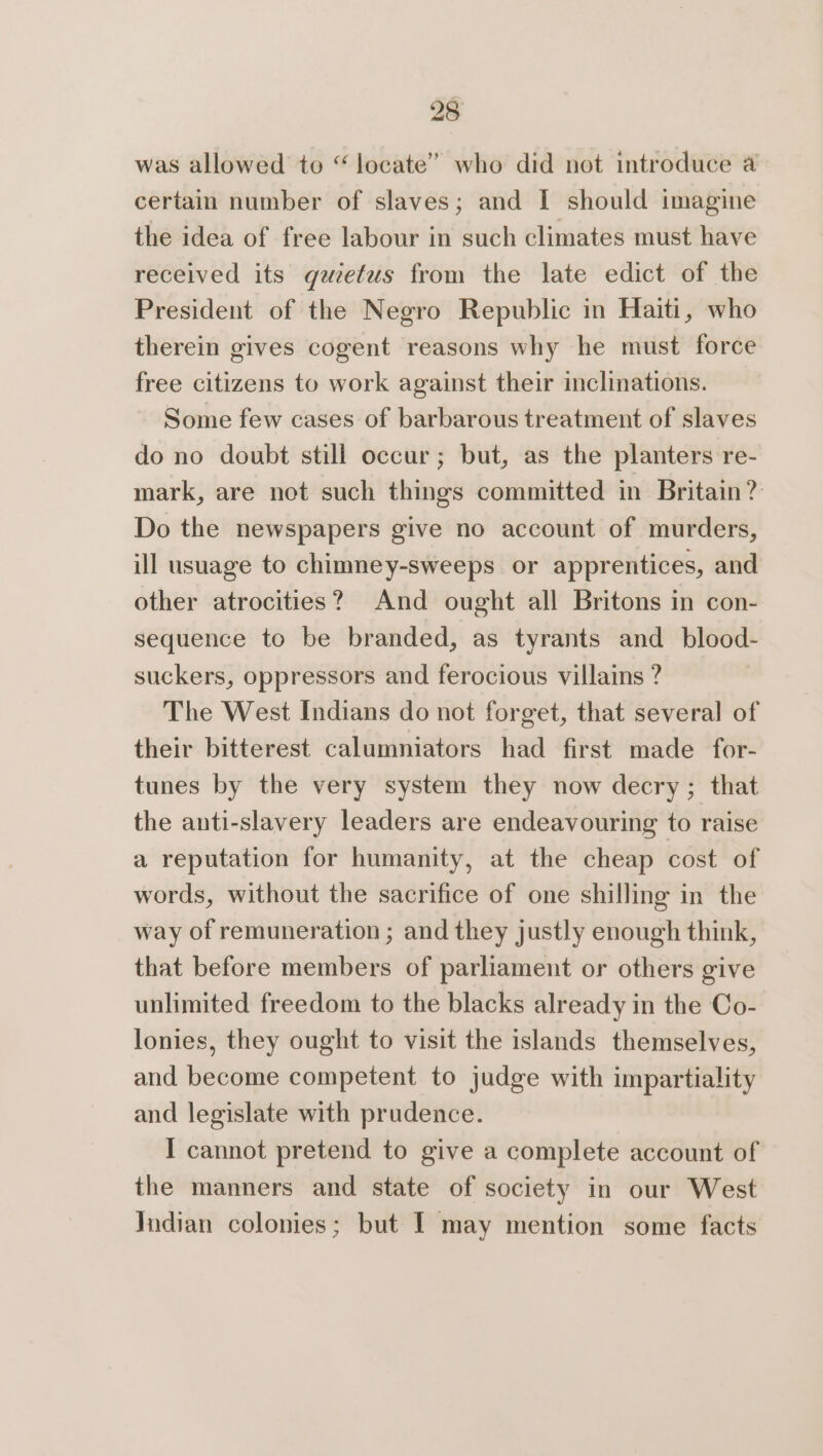 was allowed to “locate” who did not introduce a certain number of slaves; and I should imagine the idea of free labour in such climates must have received its guiefus from the late edict of the President of the Negro Republic in Haiti, who therein gives cogent reasons why he must force free citizens to work against their inclinations. Some few cases of barbarous treatment of slaves do no doubt still occur; but, as the planters re- mark, are not such things committed in Britain? Do the newspapers give no account of murders, ill usuage to chimney-sweeps or apprentices, and other atrocities? And ought all Britons in con- sequence to be branded, as tyrants and_ blood- suckers, oppressors and ferocious villains ? The West Indians do not forget, that several of their bitterest calumniators had first made for- tunes by the very system they now decry; that the anti-slavery leaders are endeavouring to raise a reputation for humanity, at the cheap cost of words, without the sacrifice of one shilling in the way of remuneration ; and they justly enough think, that before members of parliament or others give unlimited freedom to the blacks already in the Co- lonies, they ought to visit the islands themselves, and become competent to judge with impartiality and legislate with prudence. I cannot pretend to give a complete account of the manners and state of society in our West Jndian colonies; but I may mention some facts