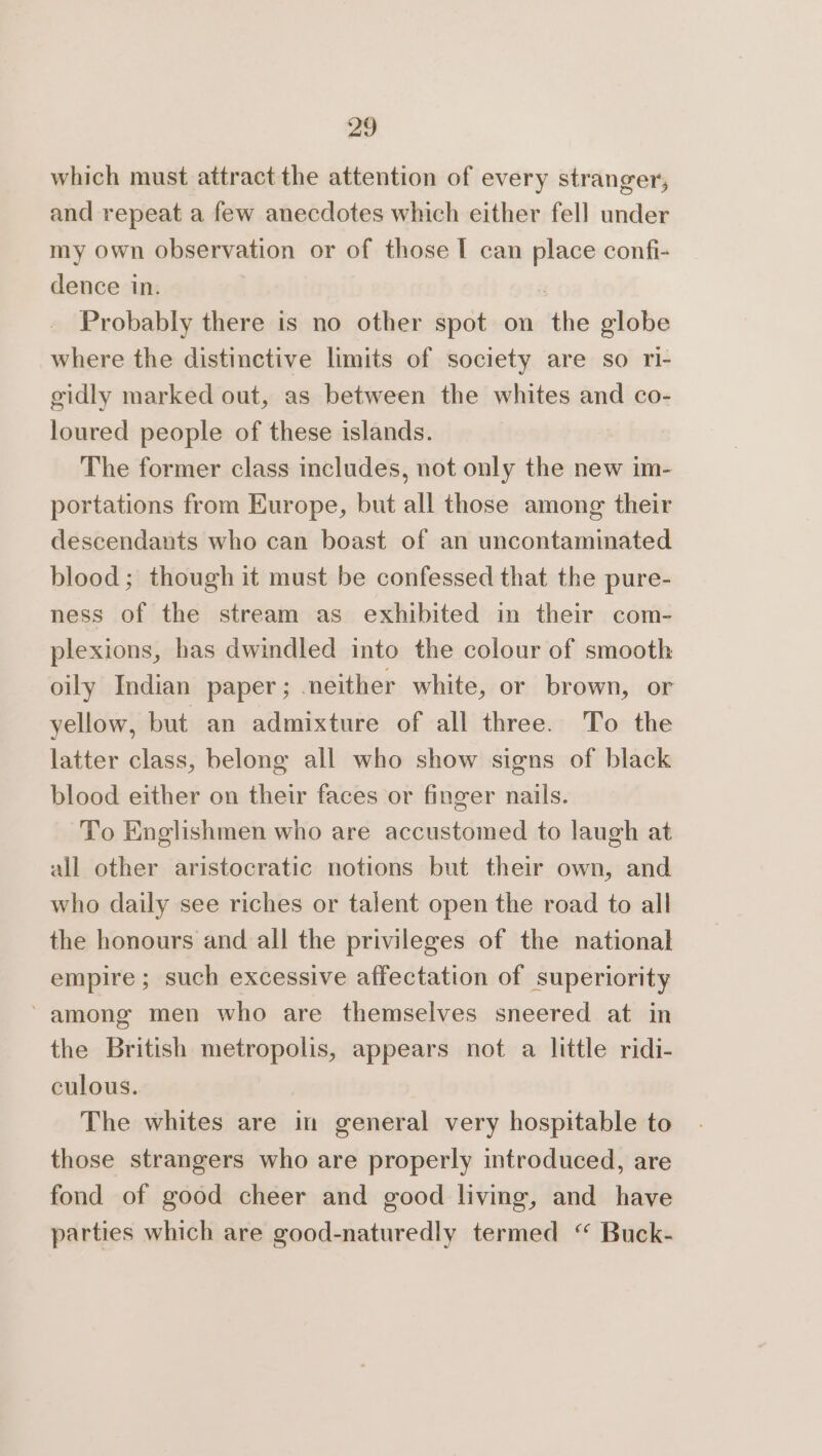 which must attract the attention of every stranger, and repeat a few anecdotes which either fell under my own observation or of those I can place confi- dence in. | Probably there is no other spot on the globe where the distinctive limits of society are so ri- gidly marked out, as between the whites and co- loured people of these islands. | The former class includes, not only the new im- portations from Europe, but all those among their descendants who can boast of an uncontaminated blood; though it must be confessed that the pure- ness of the stream as exhibited in their com- plexions, has dwindled into the colour of smooth oily Indian paper; neither white, or brown, or yellow, but an admixture of all three. To the latter class, belong all who show signs of black blood either on their faces or finger nails. To Englishmen who are accustomed to laugh at all other aristocratic notions but their own, and who daily see riches or talent open the road to all the honours and all the privileges of the national empire ; such excessive affectation of superiority among men who are themselves sneered at in the British metropolis, appears not a little ridi- culous. The whites are in general very hospitable to those strangers who are properly introduced, are fond of good cheer and good living, and have parties which are good-naturedly termed “ Buck-