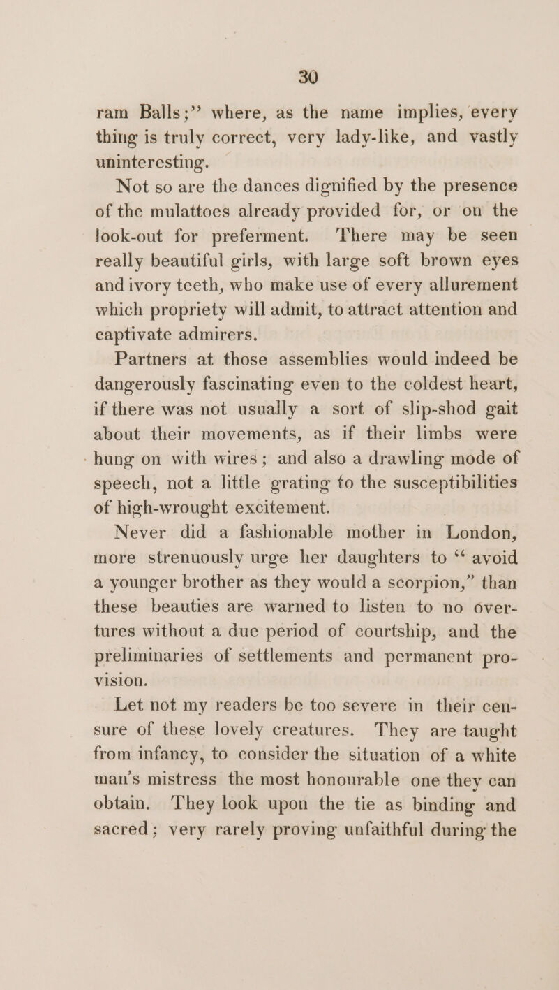 ram Balls;’? where, as the name implies, every thing is truly correct, very lady-like, and vastly uninteresting. Not so are the dances dignified by the presence of the mulattoes already provided for, or on the Jook-out for preferment. There may be seen really beautiful girls, with large soft brown eyes and ivory teeth, who make use of every allurement which propriety will admit, to attract attention and captivate admirers. Partners at those assemblies would indeed be dangerously fascinating even to the coldest heart, if there was not usually a sort of slip-shod gait about their movements, as if their limbs were -hung on with wires; and also a drawling mode of speech, not a little grating to the susceptibilities of high-wrought excitement. Never did a fashionable mother in limited more strenuously urge her daughters to ‘‘ avoid a younger brother as they would a scorpion,” than these beauties are warned to listen to no over- tures without a due period of courtship, and the preliminaries of settlements and permanent pro- vision. Let not my readers be too severe in their cen- sure of these lovely creatures. They are taught from infancy, to consider the situation of a white mans mistress the most honourable one they can obtain. They look upon the tie as binding and sacred; very rarely proving unfaithful during the