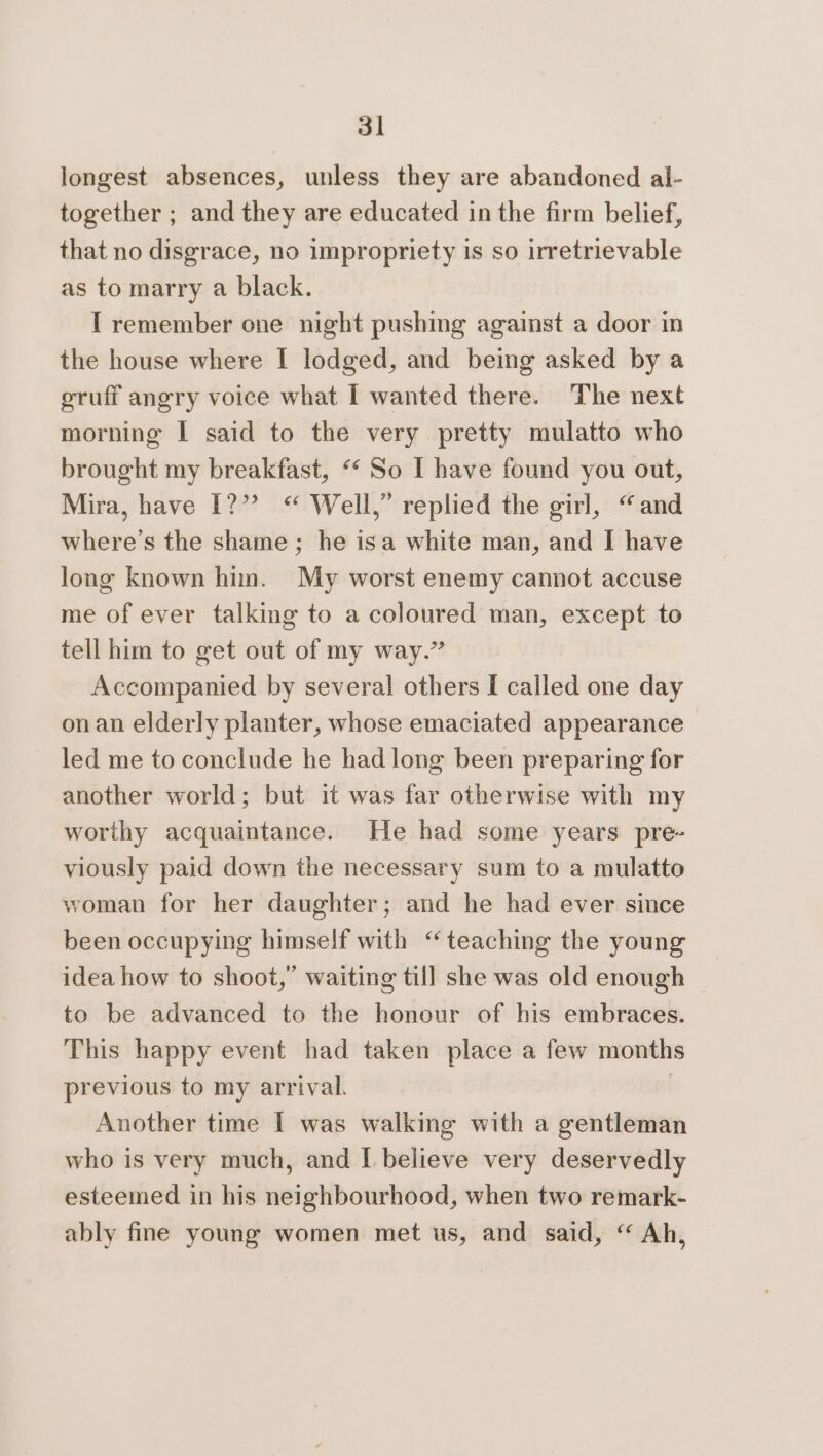 longest absences, unless they are abandoned al- together ; and they are educated in the firm belief, that no disgrace, no impropriety is so irretrievable as to marry a black. I remember one night pushing against a door in the house where I lodged, and being asked by a gruff angry voice what [ wanted there. The next morning I said to the very pretty mulatto who brought my breakfast, “‘ So I have found you out, Mira, have [?”? “ Well,” replied the girl, “and where's the shame ; he isa white man, and I have long known hin. My worst enemy cannot accuse me of ever talking to a coloured man, except to tell him to get out of my way.” Accompanied by several others [ called one day onan elderly planter, whose emaciated appearance led me to conclude he had long been preparing for another world; but it was far otherwise with my worthy acquaintance. He had some years pre- viously paid down the necessary sum to a mulatto woman for her daughter; and he had ever since been occupying himself with “teaching the young idea how to shoot,’ waiting till she was old enough to be advanced to the honour of his embraces. This happy event had taken place a few months previous to my arrival. | Another time I was walking with a gentleman who is very much, and I believe very deservedly esteemed in his neighbourhood, when two remark- ably fine young women met us, and said, “ Ah,