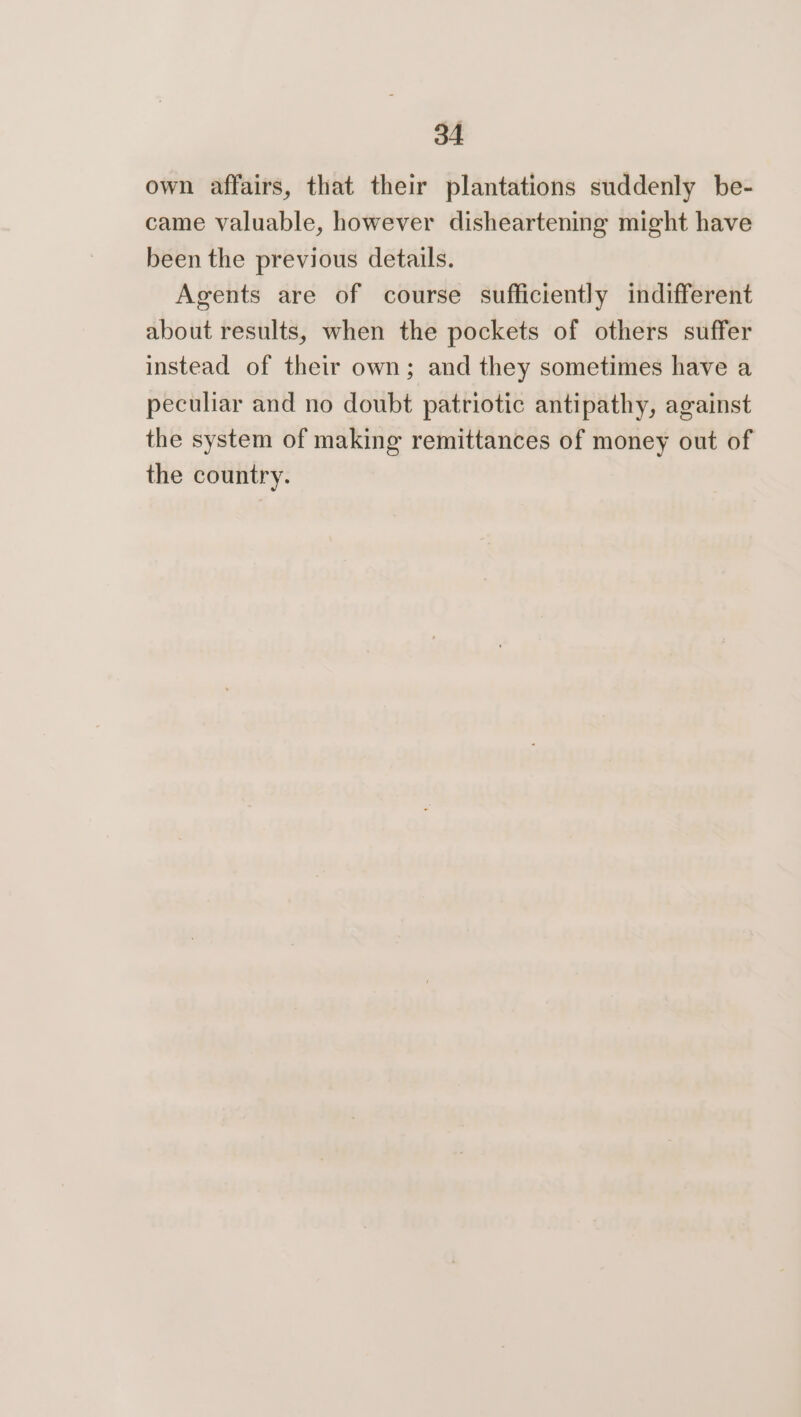 own affairs, that their plantations suddenly be- came valuable, however disheartening might have been the previous details. Agents are of course sufficiently indifferent about results, when the pockets of others suffer instead of their own; and they sometimes have a peculiar and no doubt patriotic antipathy, against the system of making remittances of money out of the country.