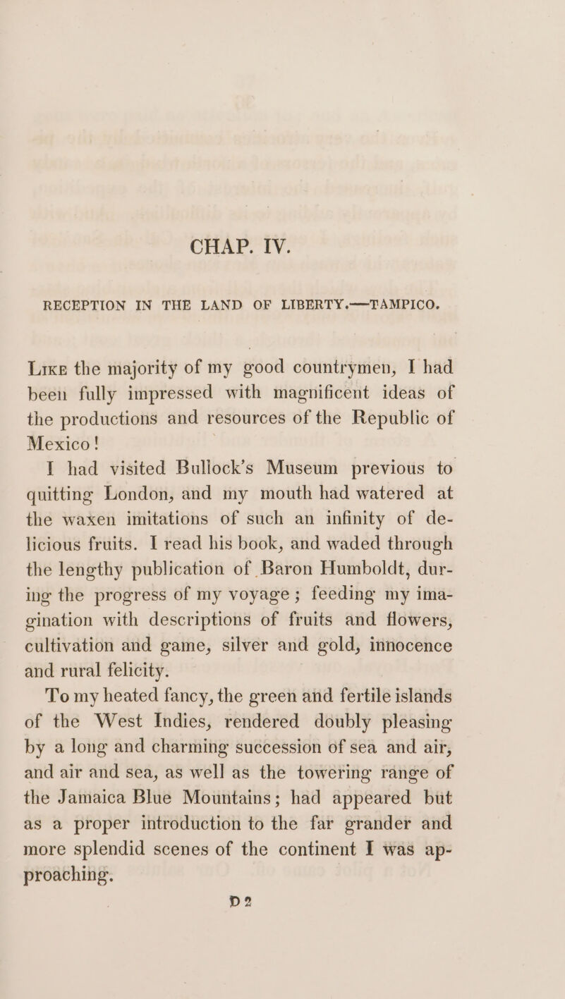 CHAP. IV. RECEPTION IN THE LAND OF LIBERTY.——TAMPICO. Lrxe the majority of my good countrymen, I had been fully impressed with magnificent ideas of the productions and resources of the Republic of Mexico! | I had visited Bullock’s Museum previous to quitting London, and my mouth had watered at the waxen imitations of such an infinity of de- licious fruits. I read his book, and waded through the lengthy publication of Baron Humboldt, dur- ing the progress of my voyage; feeding my ima- gination with descriptions of fruits and flowers, cultivation and game, silver and gold, innocence and rural felicity. To my heated fancy, the green and fertile islands of the West Indies, rendered doubly pleasing by a long and charming succession of sea and air, and air and sea, as well as the towering range of the Jamaica Blue Mountains; had appeared but as a proper introduction to the far grander and more splendid scenes of the continent I was ap- proaching. D2