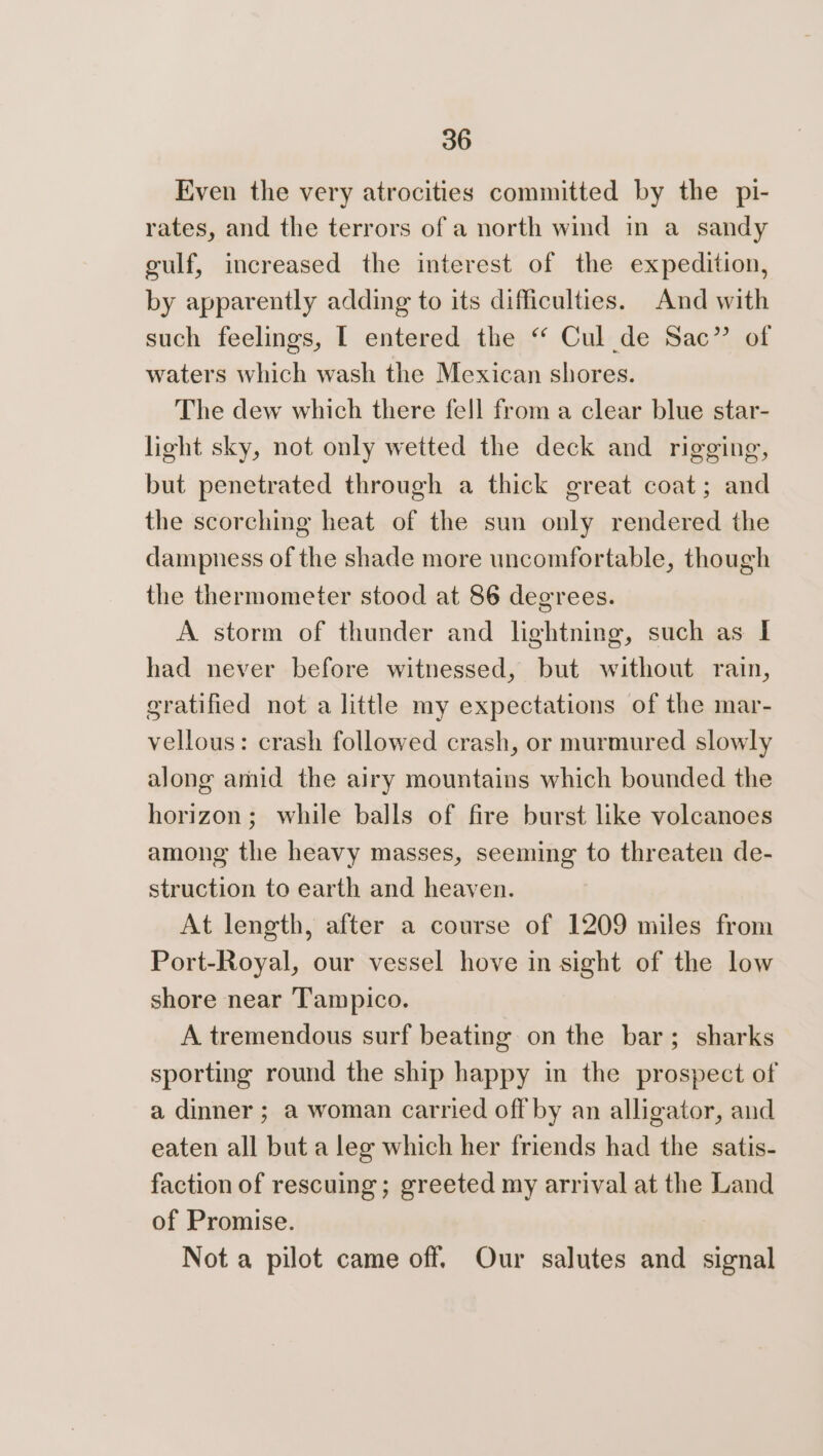 Even the very atrocities committed by the pi- rates, and the terrors of a north wind in a sandy gulf, increased the interest of the expedition, by apparently adding to its difficulties. And with such feelings, [ entered the ‘ Cul de Sac” of waters which wash the Mexican shores. The dew which there fell from a clear blue star- light sky, not only wetted the deck and rigging, but penetrated through a thick great coat; and the scorching heat of the sun only rendered the dampness of the shade more uncomfortable, though the thermometer stood at 86 degrees. A storm of thunder and lightning, such as I had never before witnessed, but without rain, gratified not a little my expectations of the mar- vellous: crash followed crash, or murmured slowly along amid the airy mountains which bounded the horizon; while balls of fire burst like volcanoes among the heavy masses, seeming to threaten de- struction to earth and heaven. At length, after a course of 1209 miles from Port-Royal, our vessel hove in sight of the low shore near Tampico. A tremendous surf beating on the bar; sharks sporting round the ship happy in the prospect of a dinner ; a woman carried off by an alligator, and eaten all but a leg which her friends had the satis- faction of rescuing; greeted my arrival at the Land of Promise. Not a pilot came off. Our salutes and signal