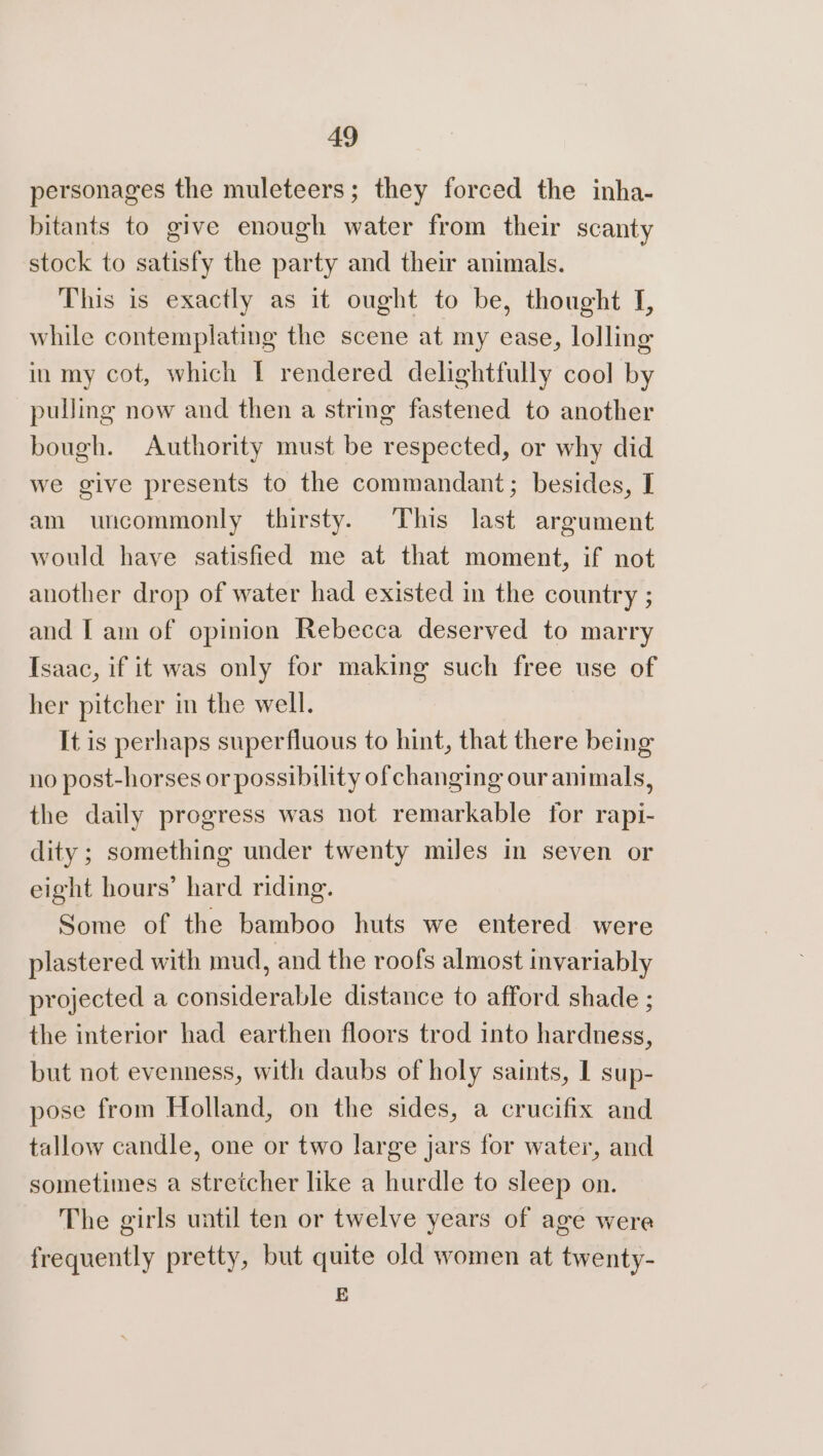 personages the muleteers; they forced the inha- bitants to give enough water from their scanty stock to satisfy the party and their animals. This is exactly as it ought to be, thought I, while contemplating the scene at my ease, lolling in my cot, which I rendered delightfully cool by pulling now and then a string fastened to another bough. Authority must be respected, or why did we give presents to the commandant; besides, I am uncommonly thirsty. This last argument would have satisfied me at that moment, if not another drop of water had existed in the country ; and [am of opinion Rebecca deserved to marry Isaac, if it was only for making such free use of her pitcher in the well. It is perhaps superfluous to hint, that there being no post-horses or possibility of changing our animals, the daily progress was not remarkable for rapi- dity ; something under twenty miles in seven or eight hours’ hard riding. Some of the bamboo huts we entered were plastered with mud, and the roofs almost invariably projected a considerable distance to afford shade ; the interior had earthen floors trod into hardness, but not evenness, with daubs of holy saints, 1 sup- pose from Holland, on the sides, a crucifix and tallow candle, one or two large jars for water, and sometimes a stretcher like a hurdle to sleep on. The girls uatil ten or twelve years of age were frequently pretty, but quite old women at twenty- E