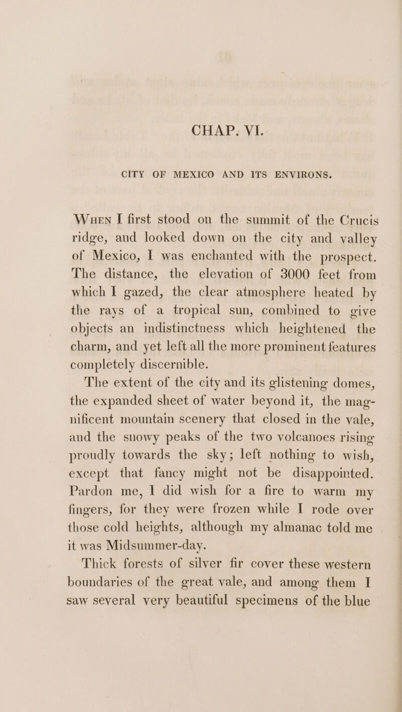 CHAP. VI... CITY OF MEXICO AND ITS ENVIRONS. Wuen I first stood on the summit of the Crucis ridge, and looked down on the city and valley of Mexico, | was enchanted with the prospect. The distance, the elevation of 3000 feet from which I gazed, the clear atmosphere heated by the rays of a tropical sun, combined to give objects an indistinctness which heightened the charm, and yet left all the more prominent features completely discernible. The extent of the city and its glistening domes, the expanded sheet of water beyond it, the mag- nificent mountain scenery that closed in the vale, and the snowy peaks of the two volcanoes rising proudly towards the sky; left nothing to wish, except that fancy might not be disappointed. Pardon me, I did wish for a fire to warm my fingers, for they were frozen while I rode over those cold heights, although my almanac told me it was Midsummer-day. Thick forests of silver fir cover these western boundaries of the great vale, and among them I saw several very beautiful specimens of the blue