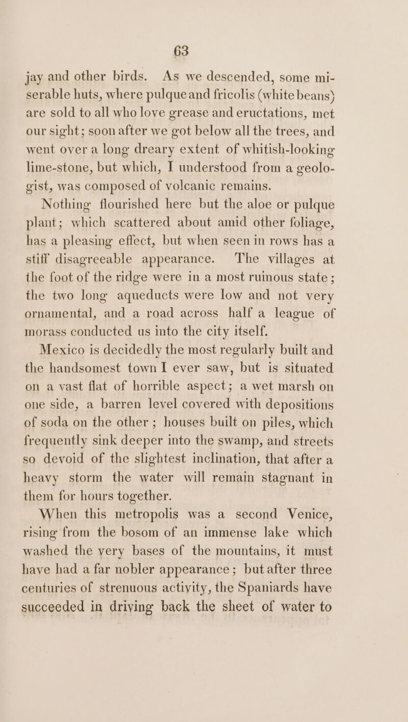 jay and other birds. As we descended, some mi- serable huts, where pulque and fricolis (white beans) are sold to all who love grease and eructations, met our sight; soon after we got below all the trees, and went over a long dreary extent of whitish-looking lime-stone, but which, I understood from a geolo- gist, was composed of volcanic remains. Nothing flourished here but the aloe or pulque plant; which scattered about amid other foliage, has a pleasing effect, but when seen in rows has a stiff disagreeable appearance. The villages at the foot of the ridge were in a most ruinous state ; the two long aqueducts were low and not very ornamental, and a road across half a league of morass conducted us into the city itself. Mexico is decidedly the most regularly built and the handsomest town I ever saw, but is situated on a vast flat of horrible aspect; a wet marsh on one side, a barren level covered with depositions of soda on the other ; houses built on piles, which frequently sink deeper into the swamp, and streets so devoid of the slightest inclination, that after a heavy storm the water will remain stagnant in them for hours together. When this metropolis was a second Venice, rising from the bosom of an immense lake which washed the very bases of the mountains, it must have had a far nobler appearance; but after three centuries of strenuous activity, the Spaniards have succeeded in driving back the sheet of water to