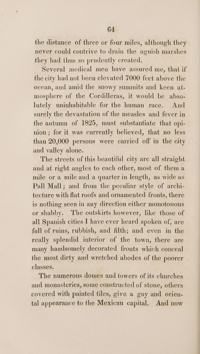 the distance of three or four miles, although they never could contrive to drain the aguish marshes they had thus so prudently created. Several medical men have assured me, that if the city had not been elevated 7000 feet above the ocean, and amid the snowy summits and keen at- mosphere of the Cordilleras, it would be abso- lutely uninhabitable for the human race. And surely the devastation of the measles and fever in the autumn of 1825, must substantiate that opi- nion ; for it was currently believed, that no less than 20,000 persons were carried off in the city and valley alone. The streets of this beautiful city are all straight and at right angles to each other, most of them a mile or a mile and a quarter in length, as wide as Pall Mall; and from the peculiar style of archi- tecture with flat roofs and ornamented fronts, there is nothing seen in any direction either monotonous or shabby. The outskirts however, like those of all Spanish cities I have ever heard spoken of, are full of ruins, rubbish, and filth; and even in the really splendid interior of the town, there are many handsomely decorated fronts which conceal the most dirty and wretched abodes of the poorer classes. The numerous domes and towers of its churches and monasteries, some constructed of stone, others covered with painted tiles, give a gay and orien- tal appearance to the Mexican capital. And now