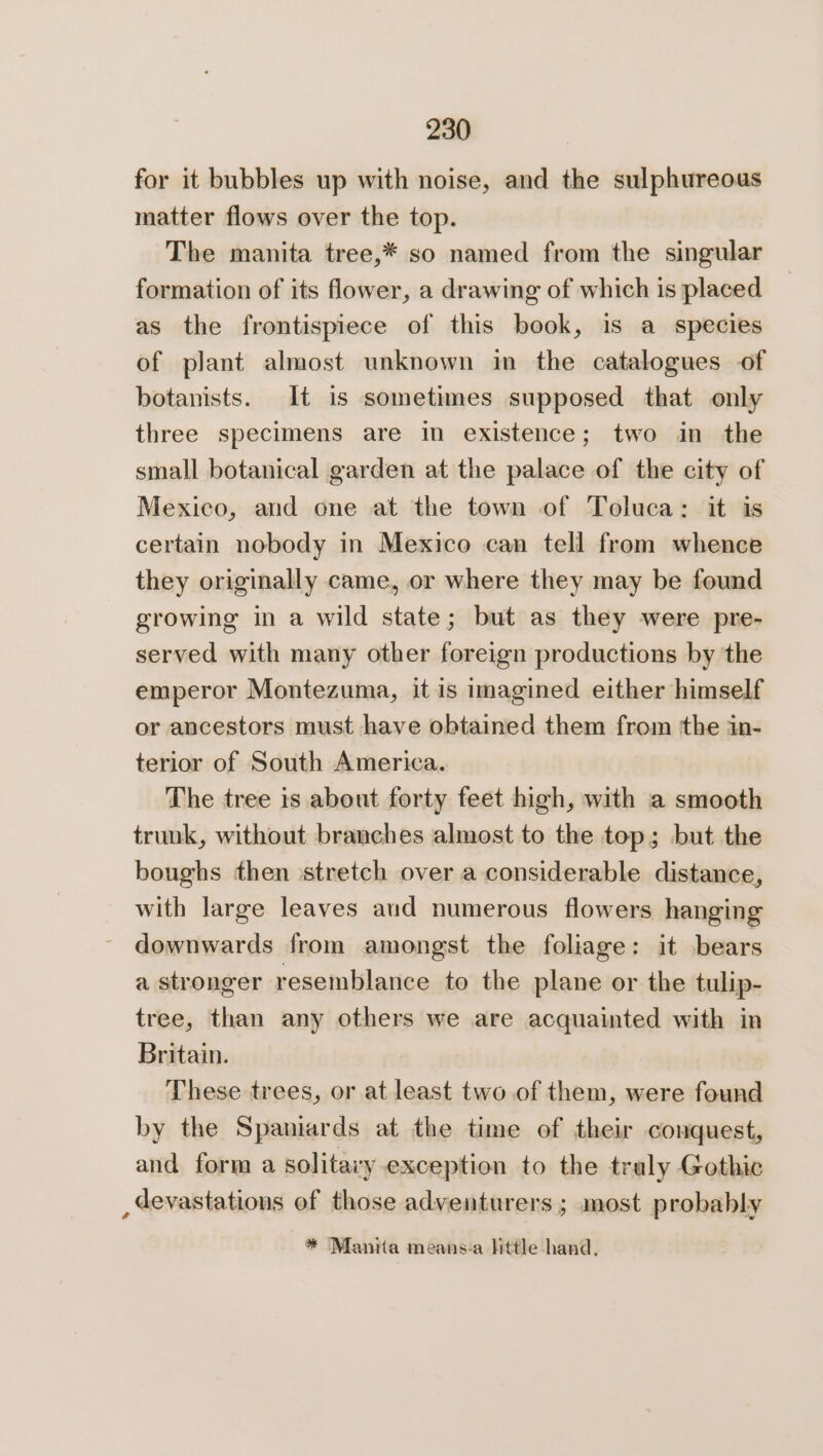 for it bubbles up with noise, and the sulphureous matter flows over the top. The manita tree,* so named from the singular formation of its flower, a drawing of which is placed as the frontispiece of this book, is a species of plant almost unknown in the catalogues of botanists. It is sometimes supposed that only three specimens are in existence; two in the small botanical garden at the palace of the city of Mexico, and one at the town of Toluca: it is certain nobody in Mexico can tell from whence they originally came, or where they may be found growing in a wild state; but as they were pre- served with many other foreign productions by the emperor Montezuma, it is imagined either himself or ancestors must have obtained them from the in- terior of South America. The tree is about forty feet high, with a smooth trunk, without branches almost to the top; but the boughs then stretch over a considerable distance, with large leaves and numerous flowers hanging downwards from amongst the foliage: it bears a stronger resemblance to the plane or the tulip- tree, than any others we are acquainted with in Britain. : These trees, or at least two .of them, were found by the Spaniards at the time of their conquest, and form a solitary exception to the traly Gothic _devastations of those adventurers ; most probably * Manita means-a Httle hand.