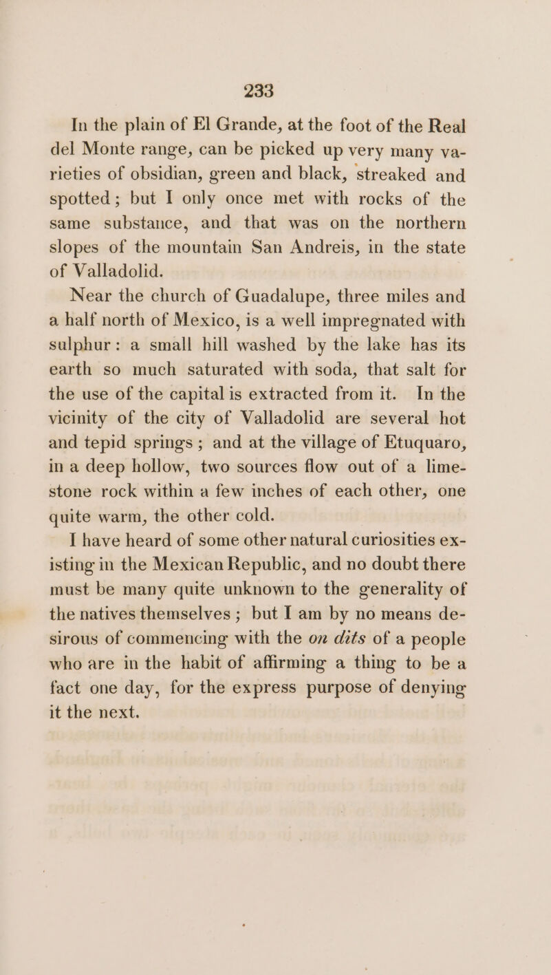 In the plain of El Grande, at the foot of the Real del Monte range, can be picked up very many va- rieties of obsidian, green and black, streaked and spotted; but I only once met with rocks of the same substance, and that was on the northern slopes of the mountain San Andreis, in the state of Valladolid. Near the church of Guadalupe, three miles and a half north of Mexico, is a well impregnated with sulphur: a small hill washed by the lake has its earth so much saturated with soda, that salt for the use of the capital is extracted from it. In the vicinity of the city of Valladolid are several hot and tepid springs ; and at the village of Etuquaro, ina deep hollow, two sources flow out of a lime- stone rock within a few inches of each other, one quite warm, the other cold. I have heard of some other natural curiosities ex- isting in the Mexican Republic, and no doubt there must be many quite unknown to the generality of the natives themselves ; but Iam by no means de- sirous of commencing with the oz dits of a people who are in the habit of affirming a thing to be a fact one day, for the express purpose of denying it the next.