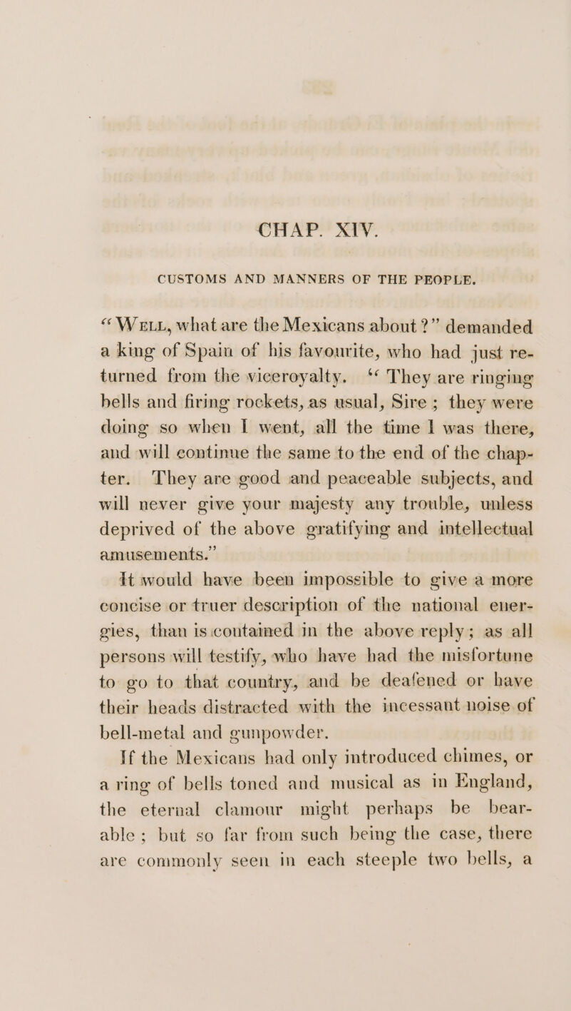 CHAP. XIV. CUSTOMS AND MANNERS OF THE PEOPLE. “We tt, what are the Mexicans about?” demanded a king of Spain of his favourite, who had just re- turned from the viceroyalty. ‘* They are ringing bells and firing rockets, as usual, Sire; they were doing so when I went, all the time I was there, and will continue the same to the end of the chap- ter. They are good and peaceable subjects, and will never give your majesty any trouble, unless deprived of the above gratifying and intellectual amusements.” It would have been impossible to give a more concise or truer description of the national ener- gies, than is.contamed in the above reply; as all persons will testify, who have had the misfortune to go to that country, and be deafened or have their heads distracted with the incessant noise of bell-metal and gunpowder. If the Mexicans had only introduced chimes, or a ring of bells toned and musical as in England, the eternal clamour might perhaps be bear- able; but so far from such being the case, there are commonly seen in each steeple two bells, a