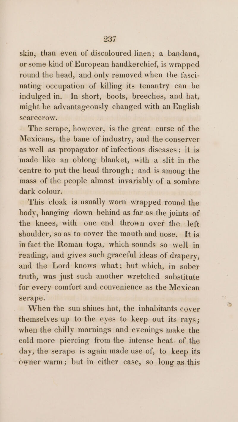 skin, than even of discoloured linen; a bandana, or some kind of European handkerchief, is wrapped round the head, and only removed when the fasci- nating occupation of killing its tenantry can be indulged in. In short, boots, breeches, and hat, might be advantageously changed with an English scarecrow. The serape, however, is the great curse of the Mexicans, the bane of industry, and the conserver as well as propagator of infectious diseases; it is made like an oblong blanket, with a slit in the centre to put the head through; and is among the mass of the people almost invariably of a sombre dark colour. This cloak is usually worn wrapped round the body, hanging down behind as far as the joints of the knees, with one end thrown over the left shoulder, so as to cover the mouth and nose. It is in fact the Roman toga, which sounds so well in reading, and gives such graceful ideas of drapery, and the Lord knows what; but which, in sober truth, was just such another wretched substitute for every comfort and convenience as the Mexican serape. When the sun shines hot, the inhabitants cover themselves up to the eyes to keep out its rays; when the chilly mornings and evenings make the cold more piercing from the intense heat. of the day, the serape is again made use of, to keep its owner warm; but in either case, so long as this