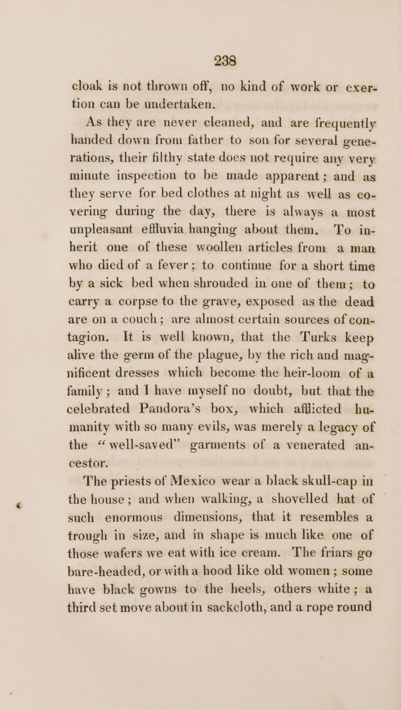 cloak is not thrown off, no kind of work or exer- tion can be undertaken. As they are never cleaned, and are frequently handed down from father to son for several eene- rations, their filthy state does not require any very minute inspection to be made apparent; and as they serve for bed clothes at night as well as co- vering during the day, there is always a most unpleasant effluvia hanging about them. To in- herit one of these woollen articles from a man who died of a fever; to continue for a short time by a sick bed when shrouded in one of them; to carry a corpse to the grave, exposed as the dead are on a couch; are almost certain sources of con- tagion. It is well known, that the Turks keep alive the germ of the plague, by the rich and mag- nificent dresses which become the heir-loom of a family ; and I have myself no doubt, but that the celebrated Pandora’s box, which afflicted hu- manity with so many evils, was merely a legacy of the “well-saved” garments of a venerated an- cestor. . The priests of Mexico wear a black skull-cap in | the house ; and when walking, a shovelled hat of such enormous dimensions, that it resembles a trough in size, and in shape is much like one of those wafers we eat with ice cream. The friars go bare-headed, or with a hood like old women ; some have black gowns to the heels, others white; a third set move about in sackcloth, and a rope round