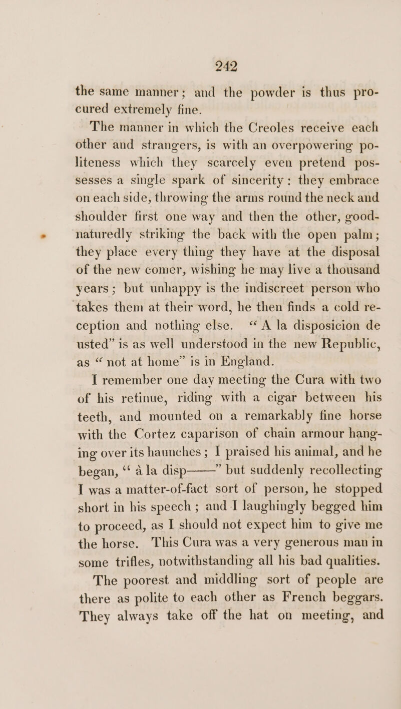 the same manner; and the powder is thus pro- cured extremely fine. The manner in which the Creoles receive each other and strangers, is with an overpowering po- liteness which they scarcely even pretend pos- sesses a single spark of sincerity: they embrace on each side, throwing the arms round the neck and shoulder first one way and then the other, good- naturedly striking the back with the open palm; they place every thing they have at the disposal of the new comer, wishing he may live a thousand years ; but unhappy is the indiscreet person who ‘takes them at their word, he then finds a cold re- ception and nothing else. “A la disposicion de usted” is as well understood in the new Republic, as “not at home” is in England. I remember one day meeting the Cura with two of his retinue, riding with a cigar between his teeth, and mounted on a remarkably fine horse with the Cortez caparison of chain armour hang- ing over its haunches ; I praised his animal, and he began, ‘‘ a la disp ” but suddenly recollecting I was a matter-of-fact sort of person, he stopped short in his speech ; and I laughingly begged him to proceed, as I should not expect him to give me the horse. This Cura was a very generous man in some trifles, notwithstanding all his bad qualities. The poorest and middling sort of people are there as polite to each other as French beggars. They always take off the hat on meeting, and