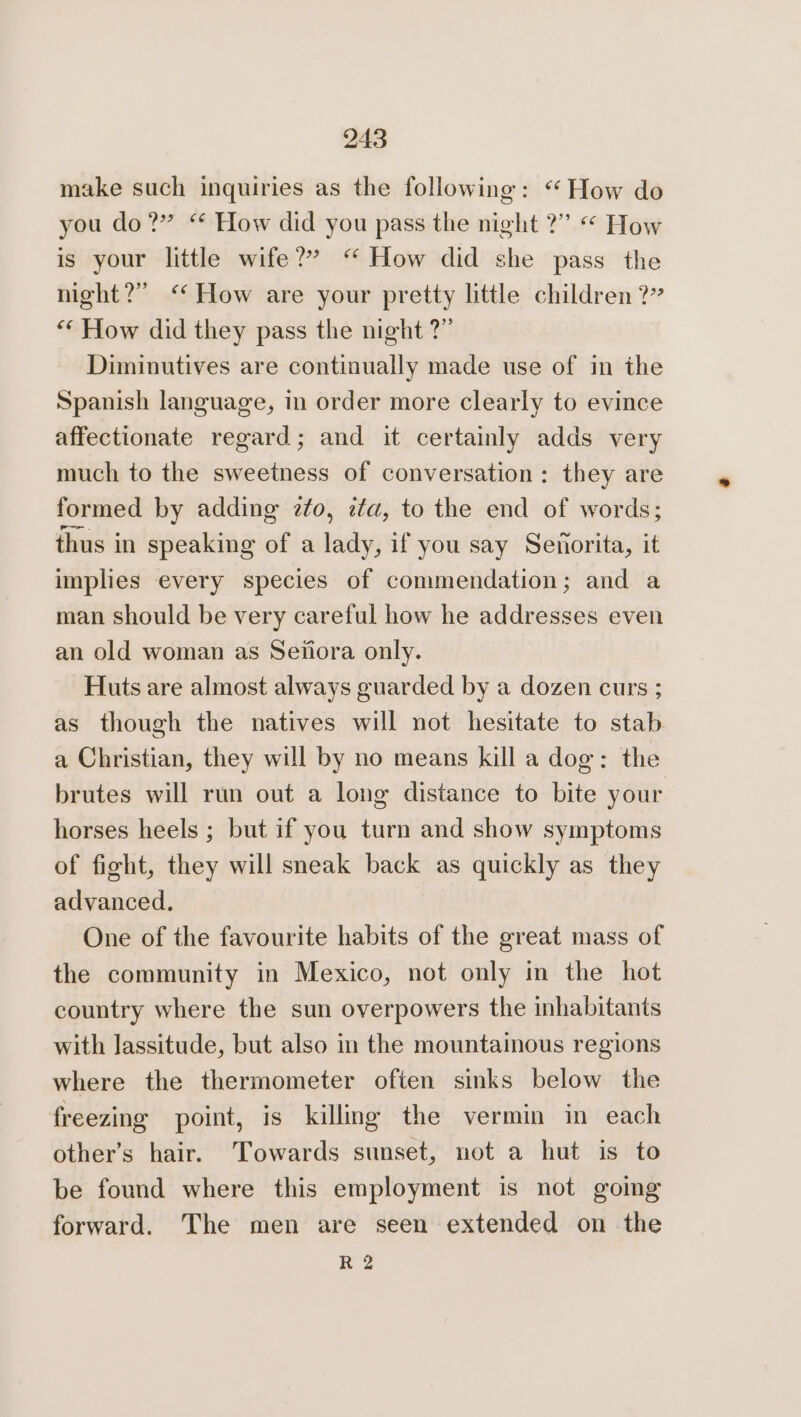 make such inquiries as the following: “ How do you do?” “ How did you pass the night ?” « How is your little wife?” “‘ How did she pass the night?” “How are your pretty little children?” ‘* How did they pass the night ?” Diminutives are continually made use of in the Spanish language, in order more clearly to evince affectionate regard; and it certainly adds very much to the sweetness of conversation: they are formed by adding zto, zta, to the end of words; thus in speaking of a lady, if you say Senorita, it implies every species of commendation; and a man should be very careful how he addresses even an old woman as Seiiora only. Huts are almost always guarded by a dozen curs ; as though the natives will not hesitate to stab a Christian, they will by no means kill a dog: the brutes will run out a long distance to bite your horses heels ; but if you turn and show symptoms of fight, they will sneak back as quickly as they advanced. One of the favourite habits of the great mass of the community in Mexico, not only in the hot country where the sun overpowers the inhabitants with Jassitude, but also in the mountainous regions where the thermometer often sinks below the freezing point, is killing the vermin in each other’s hair. Towards sunset, not a hut is to be found where this employment is not gomg forward. The men are seen extended on the R 2