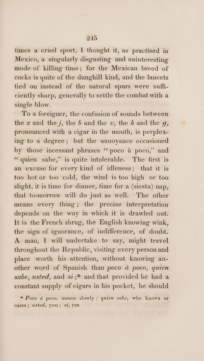 times a cruel sport, I thought it, as practised in Mexico, a singularly disgusting and uninteresting mode of killing time; for the Mexican breed of cocks is quite of the dunghill kind, and the lancets tied on instead of the natural spurs were sufli- ciently sharp, generally to settle the combat with a single blow. To a foreigner, the confusion of sounds between the x and the 7, the 4 and the vw, the / and the g, pronounced with a cigar in the mouth, is perplex- ing to a degree; but the annoyance occasioned by those incessant phrases “ poco a poco,” and “quien sabe,” is quite intolerable. The first is an excuse for every kind of idleness; that it is too hot or too cold, the wind ts too high or too slight, it is time for dinner, time for a (siesta) nap, that to-morrow will do just as well. The other means every thing; the precise interpretation depends on the way in which it is drawled out. It is the French shrug, the English knowing wink, the sign of ignorance, of indifference, of doubt. A man, I will undertake to say, might travel throughout the Republic, visiting every person and place worth his attention, without knowing an- other word of Spanish than poco a poco, quien sabe, usted, and sz;* and that provided he had a constant supply of cigars in his pocket, he should * Poco a poco, means slowly ; quien sabe, who knows or cares; usted, you; St, yes.