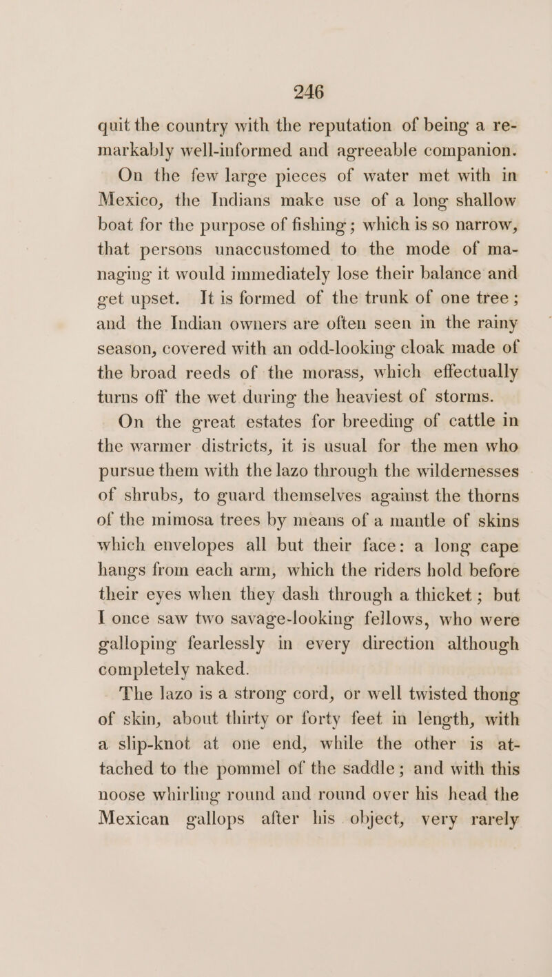 quit the country with the reputation of being a re- markably well-informed and agreeable companion. On the few large pieces of water met with in Mexico, the Indians make use of a long shallow boat for the purpose of fishing ; which is so narrow, that persons unaccustomed to the mode of ma- naging it would immediately lose their balance and get upset. It is formed of the trunk of one tree ; and the Indian owners are often seen in the rainy season, covered with an odd-looking cloak made of the broad reeds of the morass, which effectually turns off the wet during the heaviest of storms. On the great estates for breeding of cattle in the warmer districts, it is usual for the men who pursue them with the lazo through the wildernesses of shrubs, to guard themselves against the thorns of the mimosa trees by means of a mantle of skins which envelopes all but their face: a long cape hangs from each arm, which the riders hold before their eyes when they dash through a thicket ; but I once saw two savage-looking fellows, who were galloping fearlessly in every direction although completely naked. The lazo is a strong cord, or well twisted thong of skin, about thirty or forty feet in length, with a slip-knot at one end, while the other is at- tached to the pommel of the saddle; and with this noose whirling round and round over his head the Mexican gallops after his object, very rarely