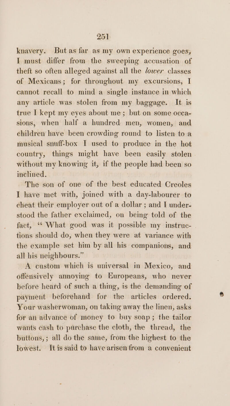 knavery. But as far as my own experience goes, I must differ from the sweeping accusation of theft so often alleged against all the ower classes of Mexicans; for throughout my excursions, I cannot recall to mind a single instance in which any article was stolen from my baggage. It is true [ kept my eyes about me; but on some occa-~ sions, when half a hundred men, women, and children have been crowding round to listen toa musical snuff-box I used to produce in the hot country, things might have been easily stolen. without my knowing it, if the people had been so inclined. | The son of one of the best educated Creoles I have met with, jomed with a day-labourer to cheat their employer out of a dollar ; and I under- stood the father exclaimed, on being told of the fact, ‘* What good was it possible my instruc- | tions should do, when they were at variance with the example set him by all his companions, and all his neighbours.” A custom which is universal in Mexico, and offensively annoying to Europeans, who never before heard of such a thing, is the demanding of payment beforehand for the articles ordered. Your washerwoman, on taking away the linen, asks for an advance of money to buy soap; the tailor wants cash to purchase the cloth, the thread, the buttons,; all do the same, from the highest to the lowest. It is said to have arisen from a convenient