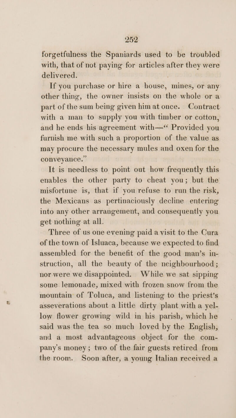 forgetfulness the Spaniards used to be troubled with, that of not paying for articles after they were delivered. , If you purchase or hire a house, mines, or any other thing, the owner insists on the whole or a part of the sum being given him at once. Contract with a man to supply you with timber or cotton, and he ends his agreement with—“ Provided you furnish me with such a proportion of the value as eee the pratinnrs mules and oxen for the conveyance.” It is needless to pot out how frequently this enables the other party to cheat you; but the misfortune is, that if you refuse to run the risk, the Mexicans as pertinaciously decline entering into any other arrangement, and consequently you get nothing at all. Three of us one evening paid a visit to the Cura of the town of Isluaca, because we expected to find assembled for the benefit of the good man’s in- struction, all the beauty of the neighbourhood ; nor were we disappointed. While we sat sipping some lemonade, mixed with frozen snow from the mountain of Toluca, and listening to the priest’s asseverations about a little dirty plant with a yel- low flower growing wild in his parish, which he said was the tea so much loved by the English, and a most advantageous object for the com- pany’s money; two of the fair guests retired from the room. Soon after, a young Italian received a