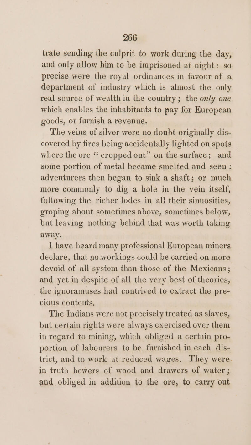 trate sending the culprit to work during the day, and only allow him to be imprisoned at night: so precise were the royal ordinances in favour of a department of industry which is almost the only real source of wealth in the country; the only one which enables the inhabitants to pay for European goods, or furnish a revenue. The veins of silver were no doubt originally dis- covered by fires being accidentally lighted on spots where the ore “ cropped out” on the surface; and some portion of metal became smelted and seen : adventurers then began to sink a shaft; or much more commenly to dig a hole in the vein itself, following the richer lodes in all their sinuosities, eroping about sometimes above, sometimes below, but leaving nothing behind that was worth taking away. I have heard many professional European miners declare, that no.workings could be carried on more devoid of all system than those of the Mexicans ; and yet in despite of all the very best of theories, the ignoramuses had contrived to extract the pre- cious contents. The Indians were not precisely treated as slaves, but certain rights were always exercised over them in regard to mining, which obliged a certain pro- portion of labourers to be furnished in each dis- trict, and to work at reduced wages. They were. in truth hewers of wood and drawers of water ; and obliged in addition to the ore, to carry out