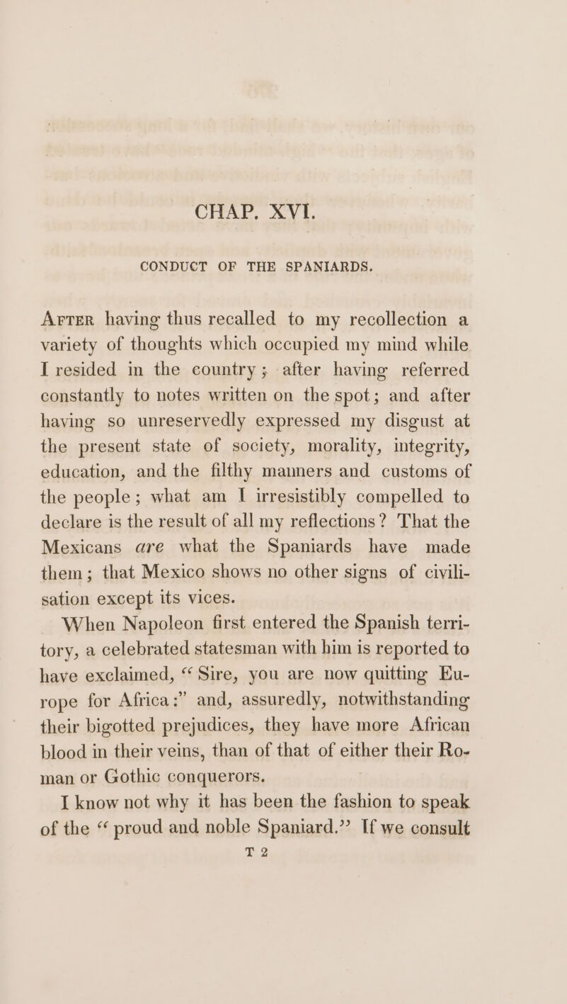 CHAP, XVI. CONDUCT OF THE SPANIARDS. Arter having thus recalled to my recollection a variety of thoughts which occupied my mind while I resided in the country; after having referred constantly to notes written on the spot; and after having so unreservedly expressed my disgust at the present state of society, morality, integrity, education, and the filthy manners and customs of the people; what am I irresistibly compelled to declare is the result of all my reflections? That the Mexicans are what the Spaniards have made them; that Mexico shows no other signs of civili- sation except its vices. When Napoleon first entered the Spanish terri- tory, a celebrated statesman with him is reported to have exclaimed, “ Sire, you are now quitting Eu- rope for Africa :?’? and, assuredly, notwithstanding their bigotted prejudices, they have more African blood in their veins, than of that of either their Ro- man or Gothic conquerors. I know not why it has been the fashion to speak of the “ proud and noble Spaniard.” If we consult 2