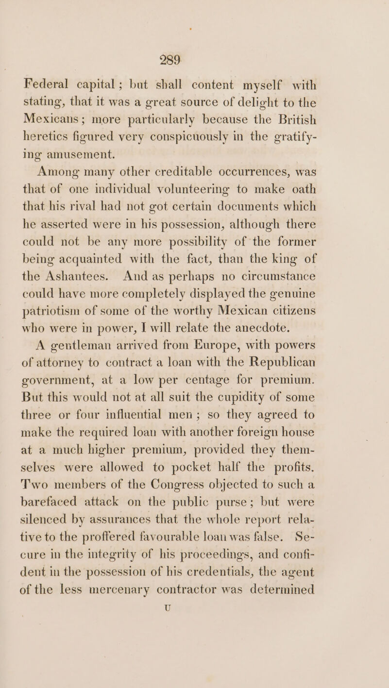 289: Federal capital; but shall content myself with stating, that it was a great source of delight to the Mexicans; more particularly because the British heretics figured very conspicuously in the gratify- ing amusement. Among many other creditable occurrences, was that of one individual volunteering to make oath that his rival had not got certain documents which he asserted were in his possession, although there could not be any more possibility of the former being acquainted with the fact, than the king of the Ashantees. And as perhaps no circumstance could have more completely displayed the genuine patriotism of some of the worthy Mexican citizens who were in power, I will relate the anecdote. A gentleman arrived from Europe, with powers of attorney to contract a loan with the Republican government, at a low per centage for premium. But this would not at all suit the cupidity of some three or four influential men; so they agreed to make the required loan with another foreign house at a much higher premium, provided they them- selves were allowed to pocket half the profits. Two members of the Congress objected to such a barefaced attack on the public purse; but were silenced by assurances that the whole report rela- tive to the proffered favourable loan was false. Se- cure in the integrity of his proceedings, and confi- dent in the possession of his credentials, the agent of the less mercenary contractor was determined U