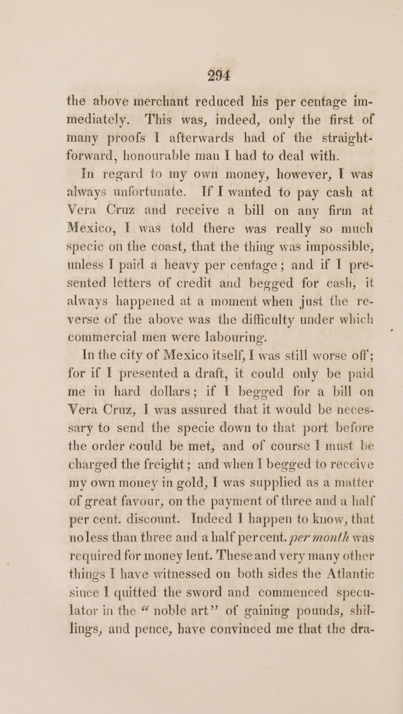 the above merchant reduced his per centage im- mediately. This was, indeed, only the first of many proofs | afterwards had of the straight- forward, honourable man I had to deal with. In regard to my own money, however, I was always unfortunate. If I wanted to pay cash at Vera Cruz and receive a bill on any firm at Mexico, I was told there was really so much specie on the coast, that the thing was impossible, unless I paid a heavy per centage; and if I pre- sented letters of credit and begged for cash, it always happened at a moment when just the re- verse of the above was the difficulty under which commercial men were labouring. In the city of Mexico itself, I was still worse off; for if I presented a draft, it could only be paid me in hard dollars; if I begged for a bill on Vera Cruz, I was assured that it would be neces- sary to send the specie down to that port before the order could be met, and of course I must be charged the freight; and when I begged to receive my own money in gold, I was supplied as a matter of great favour, on the payment of three and a half per cent. discount. Indeed | happen to know, that noless than three and a half percent. per month was required for money lent. These and very many other things I have witnessed on both sides the Atlantic since I quitted the sword and commenced specu- lator in the “ noble art”’ of gaining pounds, shil- lings, and pence, have convinced me that the dra-