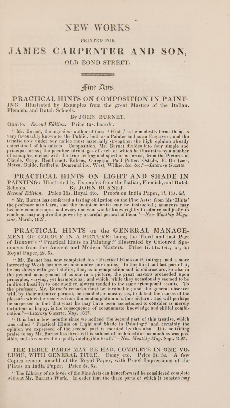 NEW WORKS | PRINTED FOR JAMES CARPENTER AND SON, OLD BOND STREET. Fine Arts. PRACTICAL HINTS ON COMPOSITION IN PAINT- ING: Illustrated by Examples from the great Masters of the Italian, Flemish, and Dutch Schools. By JOHN BURNET. Quarto. Second Edition. Price 15s. boards. *« Mr. Burnet, the ingenious author of these ‘ Hints,’ as he modestly terms them, is very favourably known to the Public, both as a Painter and as an Engraver; and the treatise now under our notice must materially strengthen the high opinion already entertained of his talents. Composition, Mr. Burnet divides into four simple and principal forms; the peculiar advantages of each of which he illustrates by a number of examples, etched with the true feeling and spirit of an artist, from the Pictures of Claude, Cayp, Rembrandt, Rubens, Coreggio, Paul Potter, Ostade, P. De Laer, Meizu, Guido, Raffaelle, Domenichino, West, Wilkie, &amp;c. &amp;c.”—Literary Gazette. PRACTICAL HINTS ON LIGHT AND SHADE IN PAINTING: Illustrated by Examples from the Italian, Flemish, and Dutch Schools. By JOHN BURNET. Second Edition. Price 18s. Royal 4to. Proofs on India Paper, 11. 11s, 6d, “Mr. Burnet has conferred a lasting obligation on the Fine Arts; from his‘ Hints’ the professor may learn, and the incipient artist may be instructed ; amateurs may become connoisseurs ; and every one who would know rightly to admire and justly to condemn may acquire the power by a careful perusal of them.’—New Monthly Maga- zine, March, 1827. PRACTICAL HINTS on the GENERAL MANAGE- MENT OF COLOUR IN A PICTURE; being the Third and last Part of Burner’s “ Practical Hints on Painting:” illustrated by Coloured Spe- cimens from the Ancient and Modern Masters. Price ll. 11s. 6d.; or, on Royal Paper, 2/. 5s. ‘«« Mr. Burnet has now completed his ‘ Practical Hints on Painting ;’ and a more interesting Work has never come under our notice. In this third and last part of it, he has shown with great ability, that, as in composition and in chiaroscuro, so also in the general management of colour in a picture, the great masters proceeded upon rinciples, varying, yet harmonious; and which, while they occasionally seemed to he in direct hostility to one another, always tended to the same triumphant results, To the professor, Mr. Burnet’s remarks must be invaluable ; and the general observer will, by their attentive perusal, be enabled, in most cases, to detect the causes of the pleasure which he receives from the contemplation of a fine picture ; and will perhaps be surprised to find that what he may have been accustomed to consider as merely fortuitous or happy, is the consequence of consummate Knowledge and skilful combi- nation.” —Literary Gazette, May, 1827. “Tt is but a few months since we noticed the second part of this treatise, which was called ‘ Practical Hints on Light and Shade in Painting;’ and certainly the opinion we expressed of the second part is merited by this also. It is no trifling praise to say Mr. Burnet has divested his subject of technicalities as mach as was pos- sible, and so rendered it equally intelligible to all.-—New Monthly Mag. Sept. 1897. THE THREE PARTS MAY BE HAD, COMPLETE IN ONE VO- LUME, WITH GENERAL TITLE. Demy 4to. Price 31. 3s. A few Copies remain unsold of the Royal Paper, with Proof Impressions of the Plates on India Paper. Price 51. 5s. ‘‘ The Library of no lover of the Fine Arts can henceforward be considered complete without Mr, Burnet’s Work. In order that the three parts of which it consists may