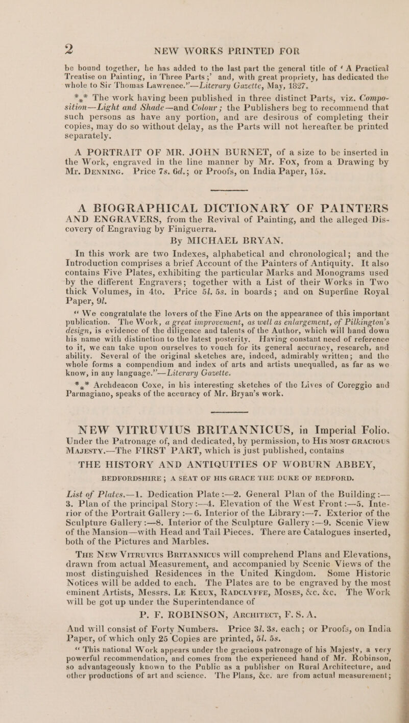 be bound together, he has added to the last part the general title of ‘ A Practical Treatise on Painting, in Three Parts ;’ and, with great propriety, has dedicated the whole to Sir Thomas Lawrence.”— Literary Gazette, May, 1827. *.* The work having been published in three distinct Parts, viz. Compo- sition—Light and Shade —and Colour ; the Publishers beg to recommend that such persons as have any portion, and are desirous of completing their copies, may do so without delay, as the Parts will not hereafter. be printed separately. A PORTRAIT OF MR. JOHN BURNET, of a size to be inserted in the Work, engraved in the line manner by Mr. Fox, from a Drawing by Mr. DenninG. Price 7s. 6d.; or Proofs, on India Paper, 15s. A BIOGRAPHICAL DICTIONARY OF PAINTERS AND ENGRAVERS, from the Revival of Painting, and the alleged. Dis- covery of Engraving by Finiguerra. By MICHAEL BRYAN. In this work are two Indexes, alphabetical and chronological; and the Introduction comprises a brief Account of the Painters of Antiquity. It also contains Five Plates, exhibiting the particular Marks and Monograms used ‘by the different Engravers; together with a List of their Works in Two thick Volumes, in 4to. Price 51. 5s. in boards; and on Superfine Royal Paper, 91. ‘We congratulate the lovers of the Fine Arts on the appearance of this important publication. The Work, a great improvement, as well as enlargement, of Pilkington’s design, is evidence of the diligence and talents of the Author, which will hand down his name with distinction to the latest posterity. Having constant need of reference to it, we can take upon ourselves to vouch for its general accuracy, research, and ability. Several of the original sketches are, indeed, admirably written; and the whole forms a compendium and index of arts and artists unequalled, as far as we know, in any language.” — Literary Gazette. *.* Archdeacon Coxe, in his interesting sketches of the Lives of Coreggio and Parmagiano, speaks of the accuracy of Mr. Bryan’s work. NEW VITRUVIUS BRITANNICUS, in Imperial Folio. Under the Patronage of, and dedicated, by permission, to His MosT GRACIOUS Masesty.—The FIRST PART, which is just published, contains THE HISTORY AND ANTIQUITIES OF WOBURN ABBEY, BEDFORDSHIRE ; A SEAT OF HIS GRACE THE DUKE OF BEDFORD. List of Plates.—1. Dedication Plate :—2. General Plan of the Building :— 3. Plan of the principal Story :—4. Elevation of the West Front :—5. Inte- rior of the Portrait Gallery :—6. Interior of the Library:—7. Exterior of the Sculpture Gallery :—8. Interior of the Sculpture Gallery :—9. Scenic View of the Mansion—with Head and Tail Pieces. There are Catalogues inserted, both of the Pictures and Marbles. THe New Virruvius Brirannicus will comprehend Plans and Elevations, drawn from actual Measurement, and accompanied by Scenic Views of the most distinguished Residences in the United Kingdom. Some Historic Notices will be added to each. The Plates are to be engraved by the most eminent Artists, Messrs. LE Keux, Rapciyrre, Mosegs, &amp;c. &amp;c, The Work will be got up under the Superintendance of P. F. ROBINSON, Arcuirecr, F.S. A. And will consist of Forty Numbers. Price 3/1. 3s. each; or Proofs, on India Paper, of which only 25 Copies are printed, 5J. 5s. «« This national Work appears under the gracious patronage of his Majesty, a very powerful recommendation, and comes from the experienced hand of Mr. Robinson, so advantageously known to the Public as a publisher on Rural Architecture, and other productions of art and science. The Plans, &amp;c. are from actual measurement;