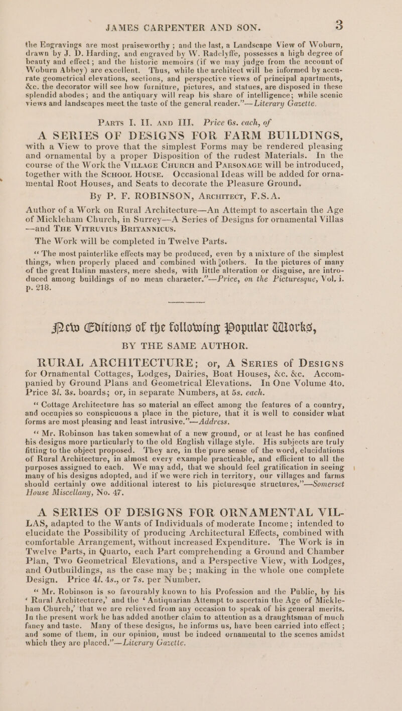 the Engravings are most praiseworthy ; and the last, a Landscape View of Woburn, drawn by J. D. Harding, and engraved by W. Radclyffe, possesses a high degree of beauty and effect; and the historic memoirs (if we may jadge from the account of Woburn Abbey) are excellent. Thus, while the architect will be informed by accu- rate geometrical elevations, sections, and perspective views of principal apartments, &amp;c. the decorator will see how farniture, pictures, and statues, are disposed in these splendid abodes; and the antiquary will reap his share of intelligence; while scenic views and landscapes meet the taste of the general reader.”— Literary Gazette. Parts I. II. ano ITI. Price 6s. each, of A SERIES OF DESIGNS FOR FARM BUILDINGS, with a View to prove that the simplest Forms may be rendered pleasing and ornamental by a proper Disposition of the rudest Materials. In the course of the Work the VitLAGE CHurcH and PARSONAGE will be introduced, together with the Scuoot Housr. Occasional Ideas will be added for orna- mental Root Houses, and Seats to decorate the Pleasure Ground. By P. F. ROBINSON, Arcurrecr, F.S.A. Author of a Work on Rural Architecture—An Attempt to ascertain the Age of Mickleham Church, in Surrey—A Series of Designs for ornamental Villas —and THE VITRUVIUS BRITANNICUS. The Work will be completed in Twelve Parts. ‘‘ The most painterlike effects may be produced, even by a inixture of the simplest things, when properly placed and combined with Sothers. In the pictures of many of the great Italian masters, mere sheds, with little alteration or disguise, are intro- duced among buildings of no mean character.”—Price, on the Picturesque, Vol. i. p. 218. Pew Enitions of the following popular Works, BY THE SAME AUTHOR. RURAL ARCHITECTURE; or, A Series of DESIGNS for Ornamental Cottages, Lodges, Dairies, Boat Houses, &amp;c. &amp;c. Accom- panied by Ground Plans and Geometrical Elevations. In One Volume 4to. Price 31. 3s. boards; or, in separate Numbers, at 5s. each. * Cottage Architecture has so material an effect among the features of a country, and occupies so conspicuous a place in the picture, that it is well te consider what forms are most pleasing and least intrusive.”— Address. ‘‘ Mr. Robinson has taken somewhat of a new ground, or at Jeast he has confined his designs more particularly to the old English village style. His subjects are truly fitting to the object proposed. ‘They are, in the pure sense of the word, elucidations of Rural Architecture, in almost every example practicable, and efficient to all the purposes assigned to each. We may add, that we should feel gratification in seeing many of bis designs adopted, and if we were rich in territory, our villages and farms should certainly owe additional interest to his picturesque structures,’’—Somerset House Miscellany, No. 47. A SERIES OF DESIGNS FOR ORNAMENTAL VIL- LAS, adapted to the Wants of Individuals of moderate Income; intended to elucidate the Possibility of producing Architectural Effects, combined with comfortable Arrangement, without increased Expenditure. The Work is in Twelve Parts, in Quarto, each Part comprehending a Ground and Chamber Plan, Two Geometrical Elevations, and a Perspective View, with Lodges, and Outbuildings, as the case may be; making in the whole one complete Design. Price 41. 4s., or 7s. per Number. “Mr. Robinson is so favourably known to his Profession and the Public, by his ‘ Raral Architecture,’ and the ‘ Antiquarian Attempt to ascertain the Age of Mickle- ham Church,’ ‘that we are relieved from any occasion to speak of his general merits. In the present work he bas added another claim to attention as a draughtsman of much fancy and taste. Many of these designs, he informs us, have been carried into effect ; and some of them, in our opinion, must be indeed ornamental to the scenes amidst which they are placed.”— Literary Gazette.