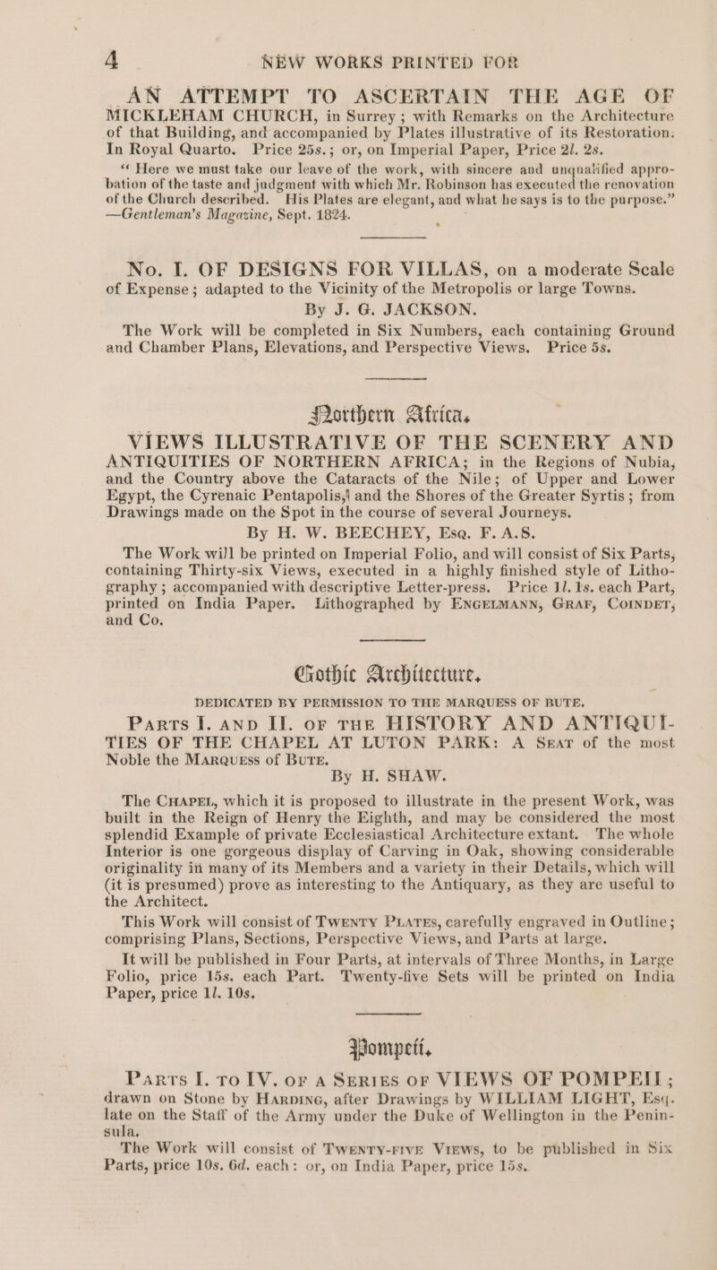 AN ATTEMPT TO ASCERTAIN THE AGE OF MICKLEHAM CHURCH, in Surrey; with Remarks on the Architecture of that Building, and accompanied by Plates illustrative of its Restoration. In Royal Quarto. Price 25s.; or, on Imperial Paper, Price 21. 2s. ‘* Here we must take our leave of the work, with sincere and unqualified appro- bation of the taste and jadgment with which Mr. Robinson has executed the renovation of the Church described. His Plates are elegant, and what he says is to the purpose.” —Gentleman’s Magazine, Sept. 1824. No. I. OF DESIGNS FOR VILLAS, on a moderate Scale of Expense ; adapted to the Vicinity of the Metropolis or large Towns. By J. G. JACKSON. The Work will be completed in Six Numbers, each containing Ground and Chamber Plans, Elevations, and Perspective Views. Price 5s. Porthern Africa, VIEWS ILLUSTRATIVE OF THE SCENERY AND ANTIQUITIES OF NORTHERN AFRICA; in the Regions of Nubia, and the Country above the Cataracts of the Nile; of Upper and Lower Egypt, the Cyrenaic Pentapolis,) and the Shores of the Greater Syrtis ; from Drawings made on the Spot in the course of several Journeys. By H. W. BEECHEY, Esa. F. A.S. The Work will be printed on Imperial Folio, and will consist of Six Parts, containing Thirty-six Views, executed in a highly finished style of Litho- graphy ; accompanied with descriptive Letter-press. Price 11. ls. each Part, printed on India Paper. Lithographed by ENGELMANN, GRAF, COINDET; and Co. Ghothic Architecture, DEDICATED BY PERMISSION TO THE MARQUESS OF BUTE. Parts I. anp II. or THE HISTORY AND ANTIQUI- TIES OF THE CHAPEL AT LUTON PARK: A Sear of the most Noble the Marqusss of BUTE. By H. SHAW. The CHAPEL, which it is proposed to illustrate in the present Work, was built in the Reign of Henry the Eighth, and may be considered the most splendid Example of private Ecclesiastical Architecture extant. The whole Interior is one gorgeous display of Carving in Oak, showing considerable originality in many of its Members and a variety in their Details, which will (it is presumed) prove as interesting to the Antiquary, as they are useful to the Architect. This Work will consist of Twenty PLATEs, carefully engraved in Outline; comprising Plans, Sections, Perspective Views, and Parts at large. It will be published in Four Parts, at intervals of Three Months, in Large Folio, price 15s. each Part. Twenty-five Sets will be printed on India Paper, price 1l. 10s. Wompett, Parts I. ro TV. or a Serres ofr VIEWS OF POMPEII ; drawn on Stone by Harpine, after Drawings by WILLIAM LIGHT, Esq. late on the Staff of the Army under the Duke of Wellington in the Penin- sula. The Work will consist of TWENTY-FIVE Views, to be published in Six Parts, price 10s, 6d. each: or, on India Paper, price 15s.