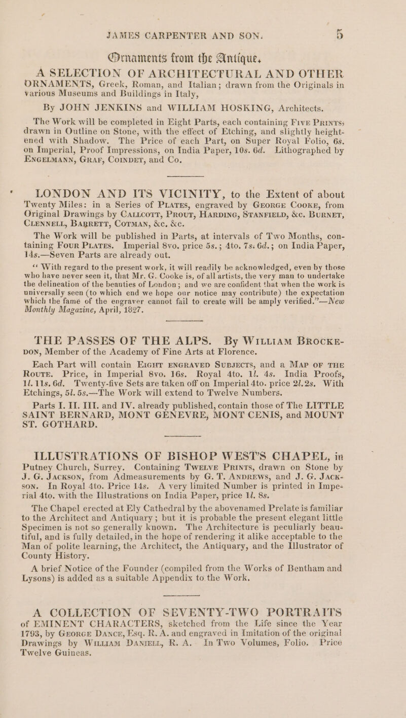 Ornaments from the Antique, A SELECTION OF ARCHITECTURAL AND OTHER ORNAMENTS, Greek, Roman, and Italian; drawn from the Originals in various Museums and Buildings in Italy, By JOHN JENKINS and WILLIAM HOSKING, Architects. The Work will be completed in Eight Parts, each containing Five Prints; drawn in Outline on Stone, with the effect of Etching, and slightly height- ened with Shadow. The Price of each Part, on Super Royal Folio, 6s. on Imperial, Proof Impressions, on India Paper, 10s. 6d. Lithographed by ENGELMANN, GRAF, CoINDET, and Co. LONDON AND ITS VICINITY, to the Extent of about Twenty Miles: in a Series of PLATES, engraved by GEORGE Cooke, from Original Drawings by CaticorT, Prout, HARDING, STANFIELD, &amp;c. BURNET, CLENNELL, BARRETT, CoTMAN, &amp;c, &amp;c. The Work will be published in Parts, at intervals of Two Months, con- taining Four Puates. Imperial 8vo. price 5s.; 4to. 7s: 6d.; on India Paper, 14s.—Seven Parts are already out. ‘¢ With regard to the present work, it will readily be acknowledged, even by those who have never seen it, that Mr. G. Cooke is, of all artists, the very man to undertake the delineation of the beauties of London; and we are confident that when the work is universally seen (to which end we bope oar notice may contribute) the expectation which the famé of the engraver cannot fail to create will be amply verified.”—New Monthly Magazine, April, 1827. THE PASSES OF THE ALPS. By WI.LiiAm BRocKE- pon, Member of the Academy of Fine Arts at Florence. Each Part will contain EIGHT ENGRAVED SuBJECTSs, and a MAP OF THE Route. Price, in Imperial 8vo. 16s. Royal 4to. 11. 4s. India Proofs, 1l.11s.6d. Twenty-five Sets are taken off on Imperial 4to. price 21.2s. With Etchings, 51.5s.—The Work will extend to Twelve Numbers. Parts I. I]. IIT. and IV. already published, contain those of The LITTLE SAINT BERNARD, MONT GENEVRE, MONT CENIS, and MOUNT ST. GOTHARD. ILLUSTRATIONS OF BISHOP WEST’S CHAPEL, in Putney Church, Surrey. Containing Twetve Prints, drawn on Stone by J.G. Jackson, from Admeasurements by G. T. ANDREWS, and J. G. JAck- son. In Royal 4to. Price 14s. A very limited Number is printed in Impe- rial 4to. with the Illustrations on India Paper, price 11. 8s. The Chapel erected at Ely Cathedral by the abovenamed Prelate is familiar to the Architect and Antiquary ; but it is probable the present elegant little Specimen is not so generally known. The Architecture is peculiarly beau- tiful, and is fully detailed, in the hope of rendering it alike acceptable to the Man of polite learning, the Architect, the Antiquary, and the Illustrator of County History. A brief Notice of the Founder (compiled from the Works of Bentham and Lysons) is added as a suitable Appendix to the Work. A COLLECTION OF SEVENTY-TWO PORTRAITS of EMINENT CHARACTERS, sketched from the Life since the Year 1793, by GeorcE Dance, Esq. R. A. and engraved in Imitation of the original Drawings by Wuu11aAm Dantett, R. A.. In Two Volumes, Folio. Price Twelve Guineas.