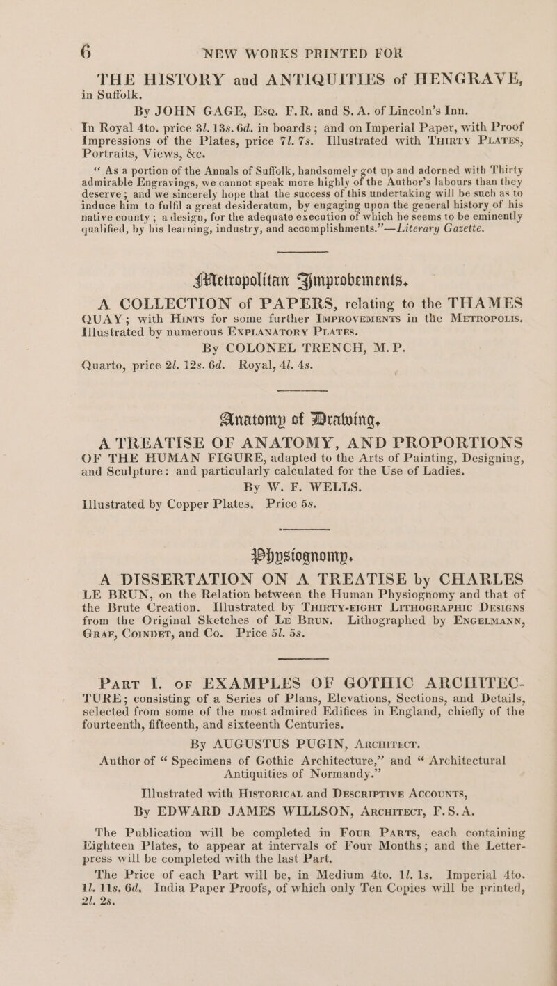 THE HISTORY and ANTIQUITIES of HENGRAVE, in Suffolk. By JOHN GAGE, Esa. F.R. and S. A. of Lincoln’s Inn. In Royal 4to. price 31. 13s. 6d. in boards; and on Imperial Paper, with Proof Impressions of the Plates, price 71. 7s. Illustrated with Tuirty PLATES, Portraits, Views, &amp;c. ‘“« As a portion of the Annals of Suffolk, handsomely got up and adorned with Thirty admirable Engravings, we cannot speak more highly of the Author’s labours than they deserve ; and we sincerely hope that the success of this undertaking will be such as to induce him to fulfil a great desideratum, by engaging upon the general history of his native county ; adesign, for the adequate execution of which he seems to be eminently qualified, by his learning, industry, and accomplishments.” — Literary Gazette. Metropolitan Fmprobements, A COLLECTION of PAPERS, relating to the THAMES QUAY; with Hints for some further IMPROVEMENTS in the METROPOLIS. Illustrated by numerous EXPLANATORY PLATES. By COLONEL TRENCH, M.P. Quarto, price 2l.12s.6d. Royal, 41. 4s. ————— Anatomp of Mrating, A TREATISE OF ANATOMY, AND PROPORTIONS OF THE HUMAN FIGURE, adapted to the Arts of Painting, Designing, and Sculpture: and particularly calculated for the Use of Ladies. By W. F. WELLS. Illustrated by Copper Plates. Price 5s. P)vstoqnomp. A DISSERTATION ON A TREATISE by CHARLES LE BRUN, on the Relation between the Human Physiognomy and that of the Brute Creation. Illustrated by Tuirry-ErgGnTr LirHoGrRApHic DEsiGNns from the Original Sketches of Le Brun. Lithographed by ENGELMann, GraF, CoinvET, and Co. Price 51. 5s. Part I. of EXAMPLES OF GOTHIC ARCHITEC- TURE; consisting of a Series of Plans, Elevations, Sections, and Details, selected from some of the most admired Edifices in England, chiefly of the fourteenth, fifteenth, and sixteenth Centuries. By AUGUSTUS PUGIN, Arcuirecr. Author of “ Specimens of Gothic Architecture,” and “ Architectural Antiquities of Normandy.” Illustrated with HisroricAL and Descriptive ACCOUNTS, By EDWARD JAMES WILLSON, Arcuirect, F.S.A. The Publication will be completed in Four Parts, each containing Eighteen Plates, to appear at intervals of Four Months; and the Letter- press will be completed with the last Part. The Price of each Part will be, in Medium 4to. 11. 1s. Imperial 4to. 11. 11s. 6d, India Paper Proofs, of which only Ten Copies will be printed, 21. 2s. a