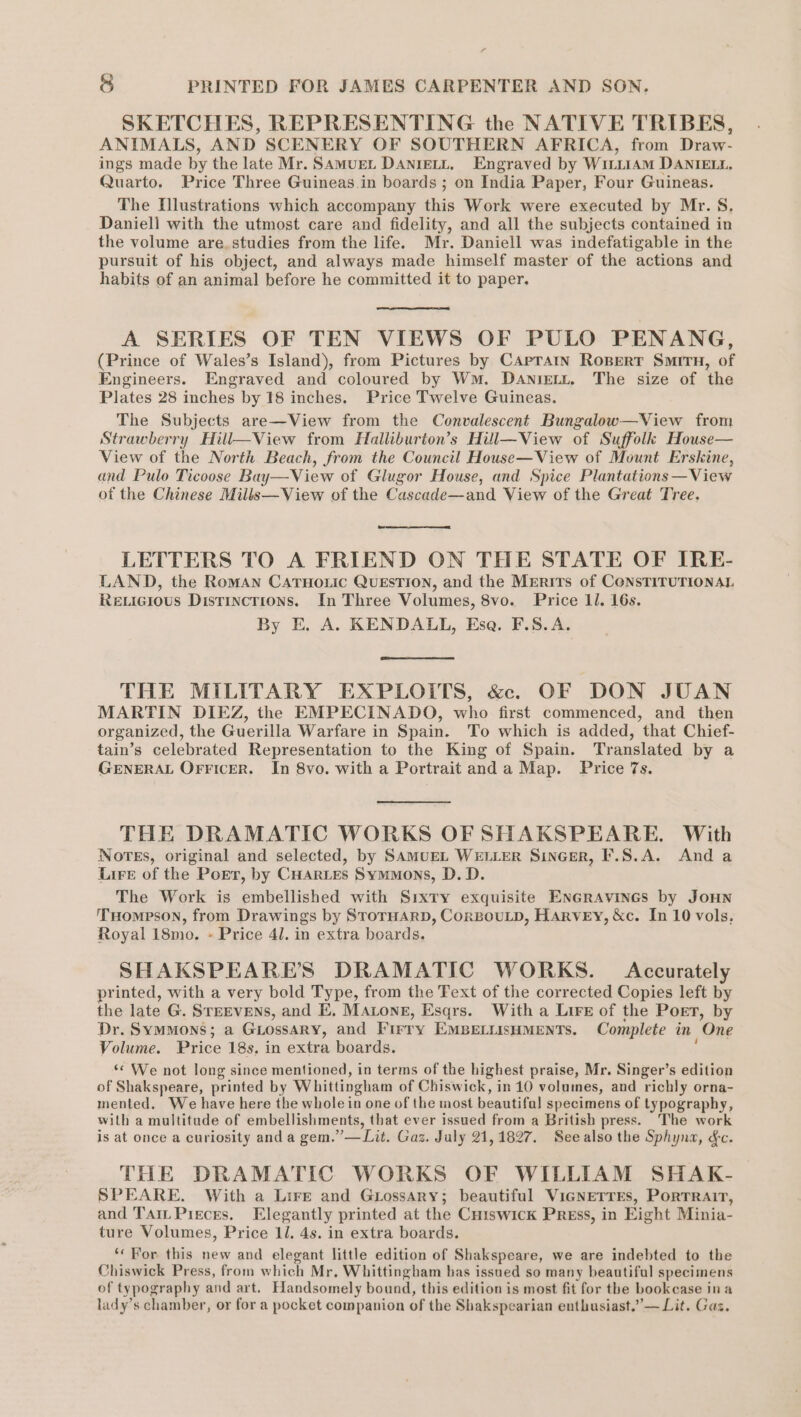 SKETCHES, REPRESENTING the NATIVE TRIBES, ANIMALS, AND SCENERY OF SOUTHERN AFRICA, from Draw- ings made by the late Mr. Samuen DANIELL, Engraved by WILLIAM DANIELL, Quarto. Price Three Guineas.in boards ; on India Paper, Four Guineas. The Illustrations which accompany this Work were executed by Mr. S, Daniell with the utmost care and fidelity, and all the subjects contained in the volume are. studies from the life. Mr. Daniell was indefatigable in the pursuit of his object, and always made himself master of the actions and habits of an animal before he committed it to paper. A SERIES OF TEN VIEWS OF PULO PENANG, (Prince of Wales’s Island), from Pictures by CAprain Ropert Smit, of Engineers. Engraved and coloured by Wm. Daniett. The size of the Plates 28 inches by 18 inches. Price Twelve Guineas. The Subjects are—View from the Convalescent Bungalow—View from Strawberry Hill—View from Halliburton’s Hull—View of Suffolk House— View of the North Beach, from the Council House—View of Mount Erskine, and Pulo Ticoose Bay—View of Glugor House, and Spice Plantations —View of the Chinese Mills—View of the Cascade—and View of the Great Tree. LETTERS TO A FRIEND ON THE STATE OF IRE- LAND, the Roman CATHo.ic QUESTION, and the Merits of CONSTITUTIONAL Rexicious Distinctions. In Three Volumes, 8vo. Price 11. 16s. By E. A. KENDALL, Ese. F.S.A. THE MILITARY EXPLOITS, &amp;. OF DON JUAN MARTIN DIEZ, the EMPECINADO, who first commenced, and then organized, the Guerilla Warfare in Spain. To which is added, that Chief- tain’s celebrated Representation to the King of Spain. Translated by a GENERAL OFFICER. In 8vo. with a Portrait anda Map. Price 7s. THE DRAMATIC WORKS OF SHAKSPEARE. With Nores, original and selected, by SAMUEL WELLER SinGer, F.S.A. Anda Lire of the Port, by CHarLes Symmons, D. D. The Work is embellished with Sixty exquisite EnGrAvines by JOHN THompeson, from Drawings by STorHARD, CorBouLD, HARVEY, &amp;c. In 10 vols, Royal 18mo. - Price 41. in extra boards. SHAKSPEARE’S DRAMATIC WORKS. Accurately printed, with a very bold Type, from the Text of the corrected Copies left by the late G. STEEVENs, and E. Matone, Esqrs. With a Lire of the Poet, by Dr. Symmons; a GLossary, and Firry EMBELLISHMENTS. Complete in One Volume. Price 18s, in extra boards. ; ‘¢ We not long since mentioned, in terms of the highest praise, Mr. Singer’s edition of Shakspeare, printed by Whittingham of Chiswick, in 10 volumes, and richly orna- mented. We have here the whole in one of the most beautifal specimens of typography, with a multitude of embellishments, that ever issued from a British press. The work is at once a curiosity and a gem.” —Lit. Gaz. July 21,1827. Seealso the Sphyna, &amp;c. THE DRAMATIC WORKS OF WILLIAM SHAK- SPEARE. With a Lire and Grossary; beautiful VicNETTEs, PortTRAIT, and Tai. Pieces. Elegantly printed at the Cuiswick Press, in Eight Minia- ture Volumes, Price 1l. 4s. in extra boards. ‘For this new and elegant little edition of Shakspeare, we are indebted to the Chiswick Press, from which Mr, Whittingham has issued so many beautiful specimens of typography and art. Handsomely bound, this edition is most fit for the bookcase ina lady’s chamber, or for a pocket companion of the Shakspearian enthusiast.” — Lit. Gaz.