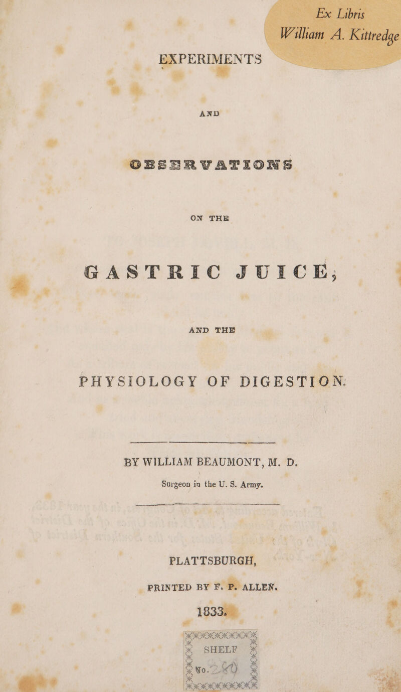 . GRPERIMENTS hy 4 + 4 * ON THE GASTRIC JUICE, | ¥ AND THE PHYSIOLOGY OF DIGESTION. BY WILLIAM BEAUMONT, M. D. Surgeon in the U. S. Army. ee are hs i! : PLATTSBURGH, ¢47'* &gt; ag _ PRINTED BY F. Pe ALLEN. : s