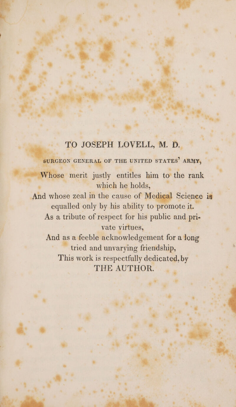 TO JOSEPH LOVELL, M.D. t (BON GENERAL OF THE UNITED STATES? ARMY, _ Hakagtite. merit justly entitles him to the rank - which he holds, : And whose zeal in the cause of Medi Science is equalled only by his ability to promote it, As a tribute of respect for his public and pri- r vate virtues, | And as a feeble acknowledgement for a long tried and unvarying friendship, This work is respectfully dedicated, by THE AUTHOR.’ 9. at + -_- @- =